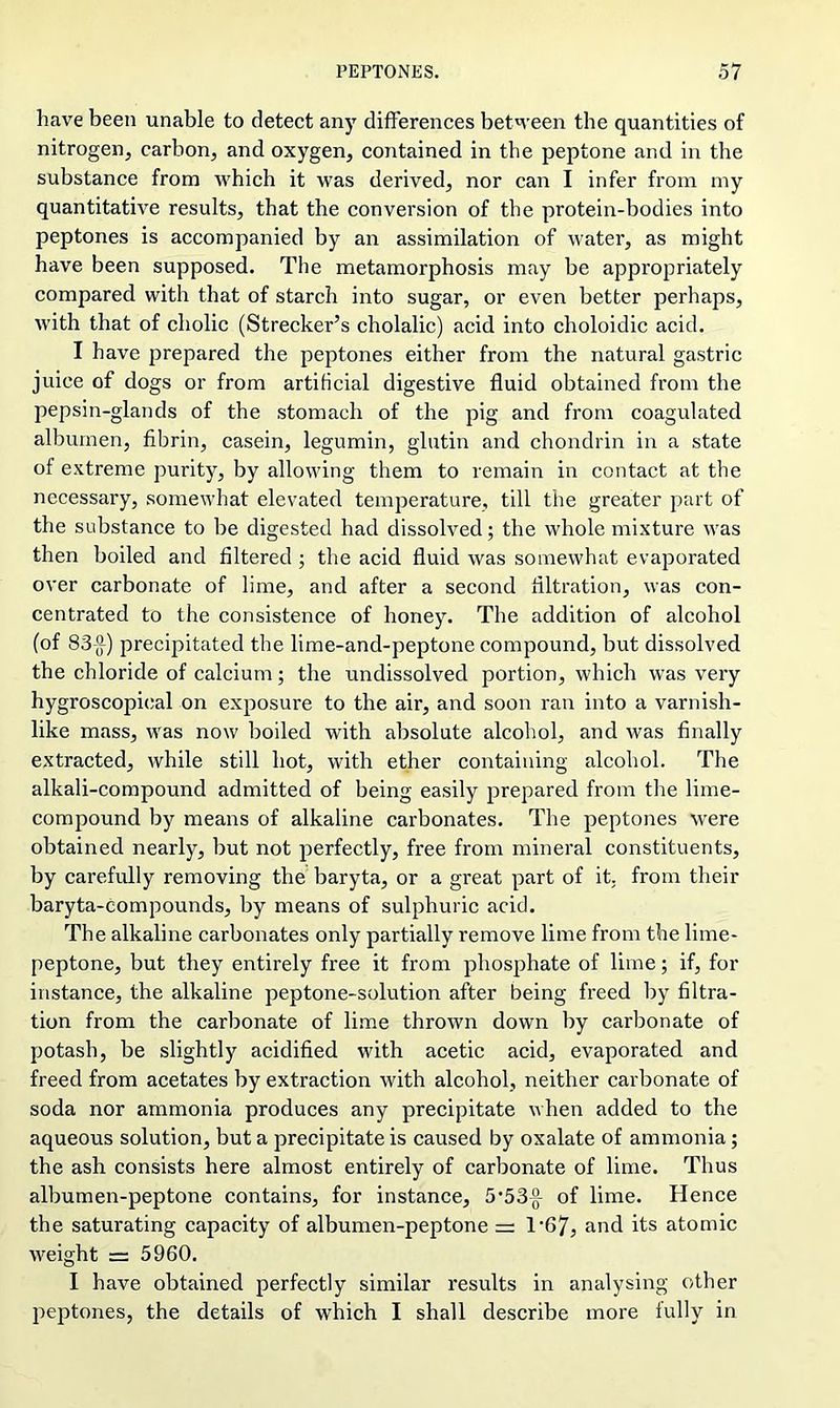 have been unable to detect any differences between the quantities of nitrogen, carbon, and oxygen, contained in the peptone and in the substance from which it was derived, nor can I infer from my quantitative results, that the conversion of the protein-bodies into peptones is accompanied by an assimilation of water, as might have been supposed. The metamorphosis may be appropriately compared with that of starch into sugar, or even better perhaps, with that of cholic (Strecker’s cholalic) acid into choloidic acid. I have prepared the peptones either from the natural gastric juice of dogs or from artificial digestive fluid obtained from the pepsin-glands of the stomach of the pig and from coagulated albumen, fibrin, casein, legumin, glutin and chondrin in a state of extreme purity, by allowing them to remain in contact at the necessary, somewhat elevated temperature, till the greater part of the substance to be digested had dissolved; the whole mixture was then boiled and filtered ; the acid fluid was somewhat evaporated over carbonate of lime, and after a second filtration, was con- centrated to the consistence of honey. The addition of alcohol (of 83(f) precipitated the lime-and-peptone compound, but dissolved the chloride of calcium; the undissolved portion, which was very hygroscopical on exposure to the air, and soon ran into a varnish- like mass, was now boiled with absolute alcohol, and was finally extracted, while still hot, with ether containing alcohol. The alkali-compound admitted of being easily prepared from the lime- compound by means of alkaline carbonates. The peptones were obtained nearly, but not perfectly, free from mineral constituents, by carefully removing the baryta, or a great part of it. from their baryta-compounds, by means of sulphuric acid. The alkaline carbonates only partially remove lime from the lime- peptone, but they entirely free it from phosphate of lime; if, for instance, the alkaline peptone-solution after being freed by filtra- tion from the carbonate of lime thrown down by carbonate of potash, be slightly acidified with acetic acid, evaporated and freed from acetates by extraction with alcohol, neither carbonate of soda nor ammonia produces any precipitate when added to the aqueous solution, but a precipitate is caused by oxalate of ammonia; the ash consists here almost entirely of carbonate of lime. Thus albumen-peptone contains, for instance, 5’53-g- of lime. Hence the saturating capacity of albumen-peptone =z T67, and its atomic weight = 5960. I have obtained perfectly similar results in analysing other peptones, the details of which I shall describe more fully in