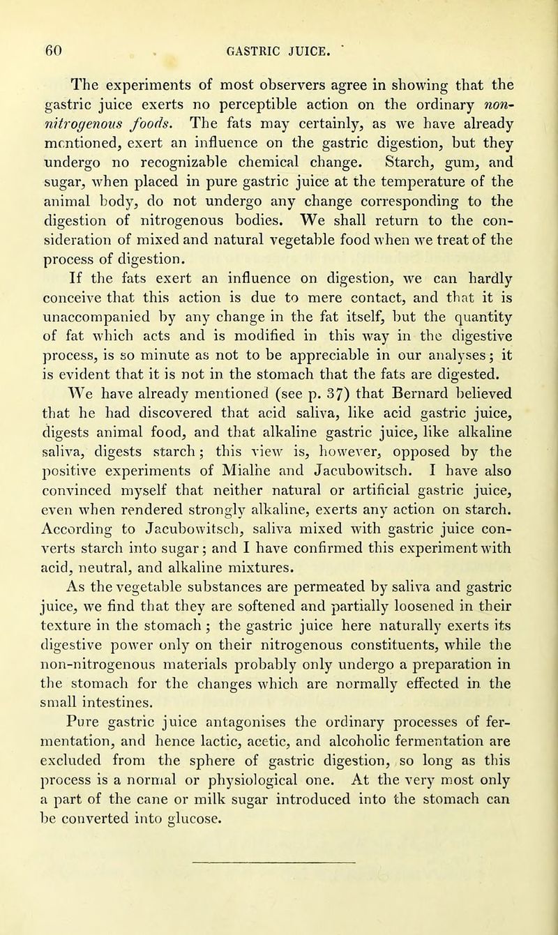 The experiments of most observers agree in showing that the gastric juice exerts no perceptible action on the ordinary non- nitrogenous foods. The fats may certainly, as we have already mentioned, exert an influence on the gastric digestion, but they undergo no recognizable chemical change. Starch, gum, and sugar, when placed in pure gastric juice at the temperature of the animal body, do not undergo any change corresponding to the digestion of nitrogenous bodies. We shall return to the con- sideration of mixed and natural vegetable food when we treat of the process of digestion. If the fats exert an influence on digestion, we can hardly conceive that this action is due to mere contact, and that it is unaccompanied by any change in the fat itself, but the quantity of fat which acts and is modified in this way in the digestive process, is so minute as not to be appreciable in our analyses; it is evident that it is not in the stomach that the fats are digested. We have already mentioned (see p. 37) that Bernard believed that he had discovered that acid saliva, like acid gastric juice, digests animal food, and that alkaline gastric juice, like alkaline saliva, digests starch; this view is, however, opposed by the positive experiments of Mialhe and Jacubowitsch. I have also convinced myself that neither natural or artificial gastric juice, even when rendered strongly alkaline, exerts any action on starch. According to Jacubowitsch, saliva mixed with gastric juice con- verts starch into sugar; and I have confirmed this experiment with acid, neutral, and alkaline mixtures. As the vegetable substances are permeated by saliva and gastric juice, we find that they are softened and partially loosened in their texture in the stomach ; the gastric juice here naturally exerts its digestive power only on their nitrogenous constituents, while the non-nitrogenous materials probably only undergo a preparation in the stomach for the changes which are normally effected in the small intestines. Pure gastric juice antagonises the ordinary processes of fer- mentation, and hence lactic, acetic, and alcoholic fermentation are excluded from the sphere of gastric digestion, so long as this process is a normal or physiological one. At the very most only a part of the cane or milk sugar introduced into the stomach can be converted into glucose.
