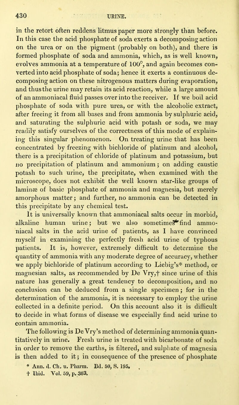 in the retort often reddens litmus paper more strongly than before. In this case the acid phosphate of soda exerts a decomposing action on the urea or on the pigment (probably on both), and there is formed phosphate of soda and ammonia, which, as is well known, evolves ammonia at a temperature of 100°, and again becomes con- verted into acid phosphate of soda; hence it exerts a continuous de- composing action on these nitrogenous matters during evaporation, and thus the urine may retain its acid reaction, while a large amount of an ammoniacal fluid passes over into the receiver. If we boil acid phosphate of soda with pure urea, or with the alcoholic extract, after freeing it from all bases and from ammonia by sulphuric acid, and saturating the sulphuric acid with potash or soda, we may readily satisfy ourselves of the correctness of this mode of explain- ing this singular phenomenon. On treating urine that has been concentrated by freezing with bichloride of platinum and alcohol, there is a precipitation of chloride of platinum and potassium, but no precipitation of platinum and ammonium; on adding caustic potash to such urine, the precipitate, when examined with the microscope, does not exhibit the well known star-like groups of laminae of basic phosphate of ammonia and magnesia, but merely amorphous matter; and further, no ammonia can be detected in this precipitate by any chemical test. It is universally known that ammoniacal salts occur in morbid, alkaline human urine; but we also sometime^find ammo- niacal salts in the acid urine of patients, as I have convinced myself in examining the perfectly fresh acid urine of typhous patients. It is, however, extremely difficult to determine the quantity of ammonia with any moderate degree of accuracy, whether we apply bichloride of platinum according to Liebig’s* method, or magnesian salts, as recommended by De Vry,t since urine of this nature has generally a great tendency to decomposition, and no conclusion can be deduced from a single specimen ; for in the determination of the ammonia, it is necessary to employ the urine collected in a definite period. On this account also it is difficult to decide in what forms of disease we especially find acid urine to contain ammonia. The following is De Vry’s method of determining ammonia quan- titatively in urine. Fresh urine is treated with bicarbonate of soda in order to remove the earths, is filtered, and sulphate of magnesia is then added to it; in consequence of the presence of phosphate * Ann. d. Ch. u. Pharm. Bd. 50, S. 195, , + Ibid. Yol. 59, p. 383.