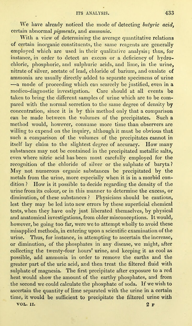 We have already noticed the mode of detecting butyric acid, certain abnormal pigments, and ammonia. With a view of determining the average quantitative relations of certain inorganic constituents, the same reagents are generally employed which are used in their qualitative analysis; thus, for instance, in order to detect an excess or a deficiency of hydro- chloric, phosphoric, and sulphuric acids, and lime, in the urine, nitrate of silver, acetate of lead, chloride of barium, and oxalate of ammonia are usually directly added to separate specimens of urine —a mode of proceeding which can scarcely be justified, even in a medico-diagnostic investigation. Care should at all events be taken to bring the different samples of urine which are to be com- pared with the normal secretion to the same degree of density by concentration, since it is by this method only that a comparison can be made between the volumes of the precipitates. Such a method would, however, consume more time than observers are willing to expend on the inquiry, although it must be obvious that such a comparison of the volumes of the precipitates cannot in itself lay claim to the slightest degree of accuracy. How many substances may not be contained in the precipitated metallic salts, even where nitric acid has been most carefully employed for the recognition of the chloride of silver or the sulphate of baryta ? May not numerous organic substances be precipitated by the metals from the urine, more especially when it is in a morbid con- dition ? How is it possible to decide regarding the density of the urine from its colour, or in this manner to determine the excess, or diminution, of these substances ? Physicians should be cautious, lest they may be led into new errors by these superficial chemical tests, when they have only just liberated themselves, by physical and anatomical investigations, from older misconceptions. It would, however, be going too far, were we to attempt wholly to avoid these misapplied methods, in entering upon a scientific examination of the urine. Thus, for instance, in attempting to ascertain the increase, or diminution, of the phosphates in any disease, we might, after collecting the twenty-four hours’ urine, and keeping it as cool as possible, add ammonia in order to remove the earths and the greater part of the uric acid, and then treat the filtered fluid with sulphate of magnesia. The first precipitate after exposure to a red heat would show the amount of the earthy phosphates, and from the second we could calculate the phosphate of soda. If we wish to ascertain the quantity of lime separated with the urine in a certain time, it would be sufficient to precipitate the filtered urine with VOL. II. 2 F