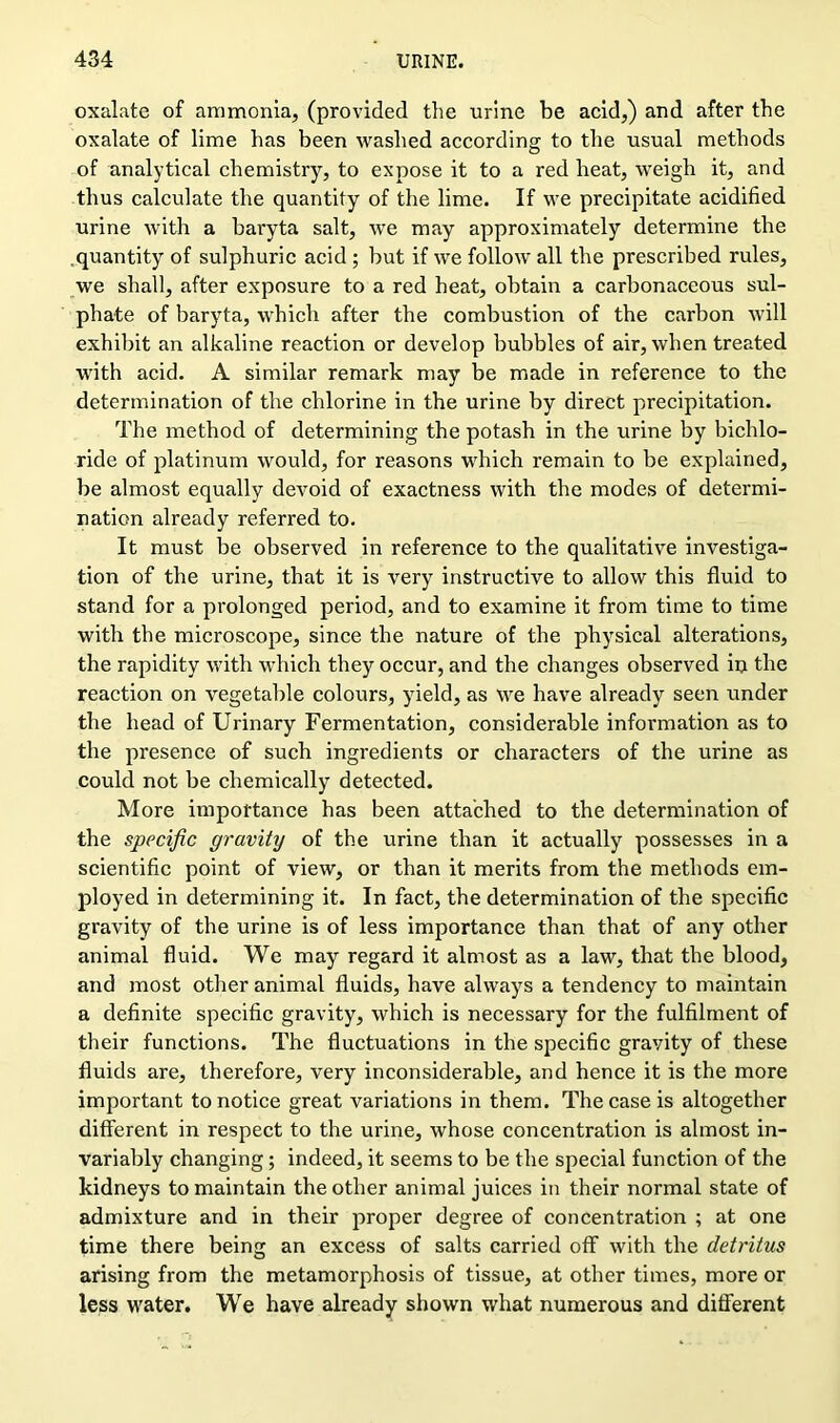 oxalate of ammonia, (provided the urine be acid,) and after the oxalate of lime has been washed according to the usual methods of analytical chemistry, to expose it to a red heat, weigh it, and thus calculate the quantity of the lime. If we precipitate acidified urine with a baryta salt, we may approximately determine the quantity of sulphuric acid ; but if we follow all the prescribed rules, we shall, after exposure to a red heat, obtain a carbonaceous sul- phate of baryta, which after the combustion of the carbon will exhibit an alkaline reaction or develop bubbles of air, when treated with acid. A similar remark may be made in reference to the determination of the chlorine in the urine by direct precipitation. The method of determining the potash in the urine by bichlo- ride of platinum would, for reasons which remain to be explained, be almost equally devoid of exactness with the modes of determi- nation already referred to. It must be observed in reference to the qualitative investiga- tion of the urine, that it is very instructive to allow this fluid to stand for a prolonged period, and to examine it from time to time with the microscope, since the nature of the physical alterations, the rapidity with which they occur, and the changes observed in the reaction on vegetable colours, yield, as we have already seen under the head of Urinary Fermentation, considerable information as to the presence of such ingredients or characters of the urine as could not be chemically detected. More importance has been attached to the determination of the specific gravity of the urine than it actually possesses in a scientific point of view, or than it merits from the methods em- ployed in determining it. In fact, the determination of the specific gravity of the urine is of less importance than that of any other animal fluid. We may regard it almost as a law, that the blood, and most other animal fluids, have always a tendency to maintain a definite specific gravity, which is necessary for the fulfilment of their functions. The fluctuations in the specific gravity of these fluids are, therefore, very inconsiderable, and hence it is the more important to notice great variations in them. The case is altogether different in respect to the urine, whose concentration is almost in- variably changing; indeed, it seems to be the special function of the kidneys to maintain the other animal juices in their normal state of admixture and in their proper degree of concentration ; at one time there being an excess of salts carried off with the detritus arising from the metamorphosis of tissue, at other times, more or less water. We have already shown what numerous and different