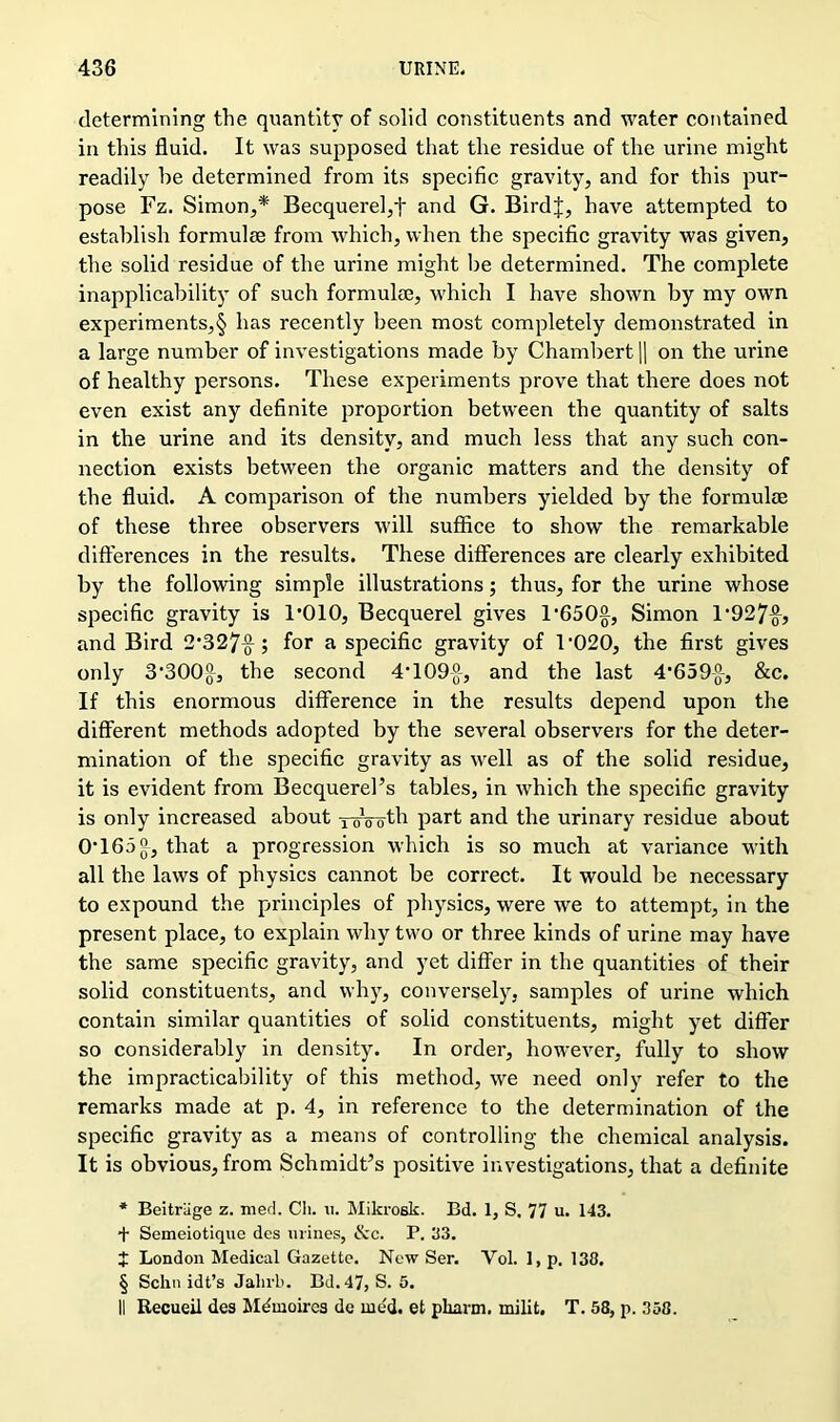 determining the quantity of solid constituents and water contained in this fluid. It was supposed that the residue of the urine might readily be determined from its specific gravity, and for this pur- pose Fz. Simon,* Becquerel,f and G. Birdf, have attempted to establish formulae from which, when the specific gravity was given, the solid residue of the urine might be determined. The complete inapplicability of such formulae, which I have shown by my own experiments,§ has recently been most completely demonstrated in a large number of investigations made by Chambert || on the urine of healthy persons. These experiments prove that there does not even exist any definite proportion between the quantity of salts in the urine and its density, and much less that any such con- nection exists between the organic matters and the density of the fluid. A comparison of the numbers yielded by the formulae of these three observers will suffice to show the remarkable differences in the results. These differences are clearly exhibited by the following simple illustrations; thus, for the urine whose specific gravity is l'OlO, Becquerel gives 1’650§, Simon 1*927^, and Bird 2‘327-g-; for a specific gravity of 1‘020, the first gives only 3'3001}, the second 4‘109-g-, and the last 4'659-g-, &c. If this enormous difference in the results depend upon the different methods adopted by the several observers for the deter- mination of the specific gravity as well as of the solid residue, it is evident from Becquerel’s tables, in which the specific gravity is only increased about oVoth part and the urinary residue about OT65£, that a progression which is so much at variance with all the laws of physics cannot be correct. It would be necessary to expound the principles of physics, were we to attempt, in the present place, to explain why two or three kinds of urine may have the same specific gravity, and yet differ in the quantities of their solid constituents, and why, conversely, samples of urine which contain similar quantities of solid constituents, might yet differ so considerably in density. In order, however, fully to show the impracticability of this method, we need only refer to the remarks made at p. 4, in reference to the determination of the specific gravity as a means of controlling the chemical analysis. It is obvious, from Schmidt’s positive investigations, that a definite * Beitriige z. med. Ch. n. Mikrosk. Bd. 1, S. 77 u. 143. + Semeiotique des mines, &c. P. 33. £ London Medical Gazette. New Ser. Yol. 1, p. 138. § Schn idt’s Jalirb. Bd. 47, S. 5. 11 Recueil des Mdmoires de med. et pliann. milit. T. 58, p. 358.