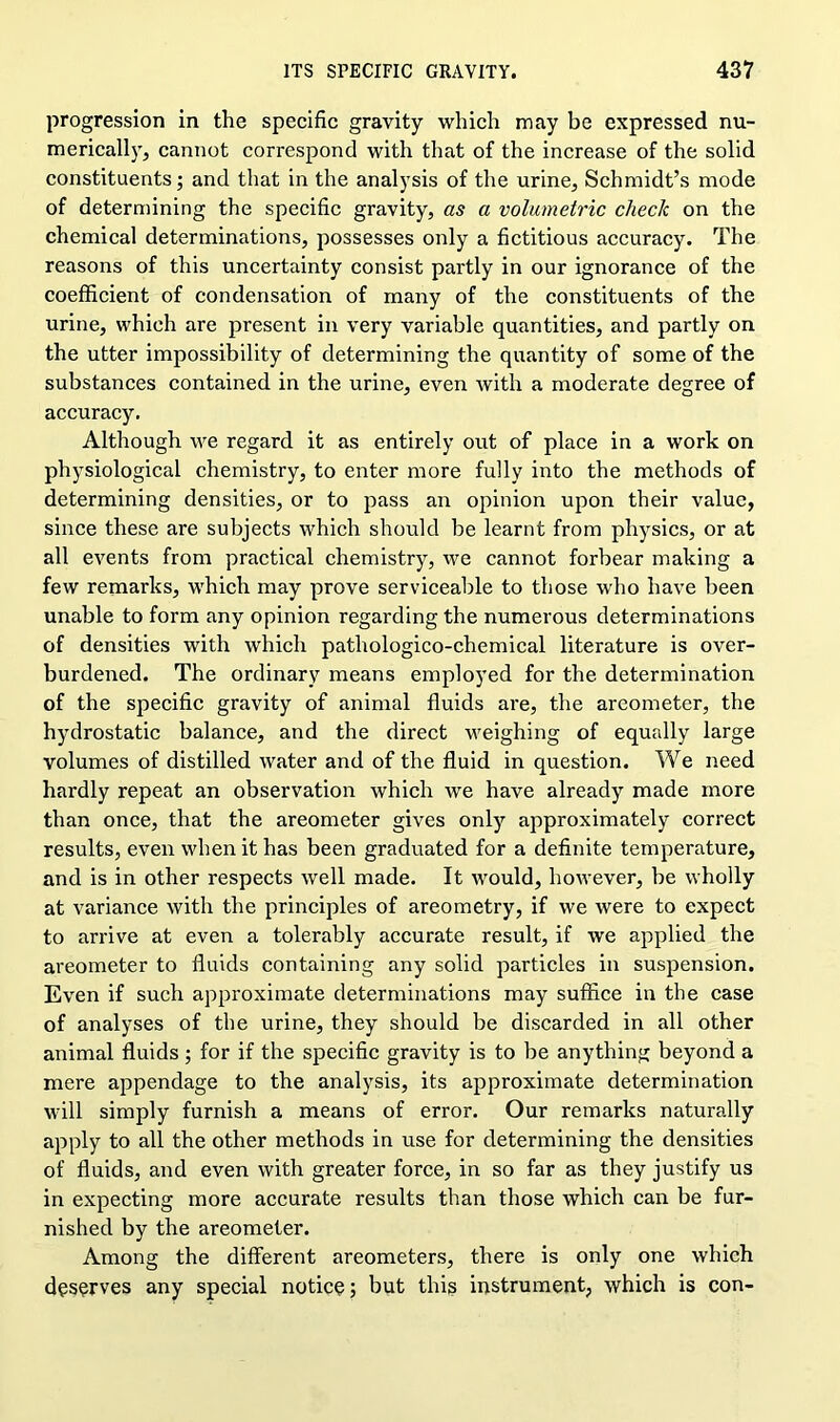 progression in the specific gravity which may be expressed nu- merically, cannot correspond with that of the increase of the solid constituents; and that in the analysis of the urine, Schmidt’s mode of determining the specific gravity, as a volumetric check on the chemical determinations, possesses only a fictitious accuracy. The reasons of this uncertainty consist partly in our ignorance of the coefficient of condensation of many of the constituents of the urine, which are present in very variable quantities, and partly on the utter impossibility of determining the quantity of some of the substances contained in the urine, even with a moderate degree of accuracy. Although we regard it as entirely out of place in a work on physiological chemistry, to enter more fully into the methods of determining densities, or to pass an opinion upon their value, since these are subjects which should be learnt from physics, or at all events from practical chemistry, we cannot forbear making a few remarks, which may prove serviceable to those who have been unable to form any opinion regarding the numerous determinations of densities with which pathologico-chemical literature is over- burdened. The ordinary means employed for the determination of the specific gravity of animal fluids are, the areometer, the hydrostatic balance, and the direct weighing of equally large volumes of distilled water and of the fluid in question. We need hardly repeat an observation which we have already made more than once, that the areometer gives only approximately correct results, even when it has been graduated for a definite temperature, and is in other respects well made. It would, however, be wholly at variance with the principles of areometry, if we were to expect to arrive at even a tolerably accurate result, if we applied the areometer to fluids containing any solid particles in suspension. Even if such approximate determinations may suffice in the case of analyses of the urine, they should be discarded in all other animal fluids ; for if the specific gravity is to be anything beyond a mere appendage to the analysis, its approximate determination will simply furnish a means of error. Our remarks naturally apply to all the other methods in use for determining the densities of fluids, and even with greater force, in so far as they justify us in expecting more accurate results than those which can be fur- nished by the areometer. Among the different areometers, there is only one which deserves any special notice; but thig instrument, which is con-