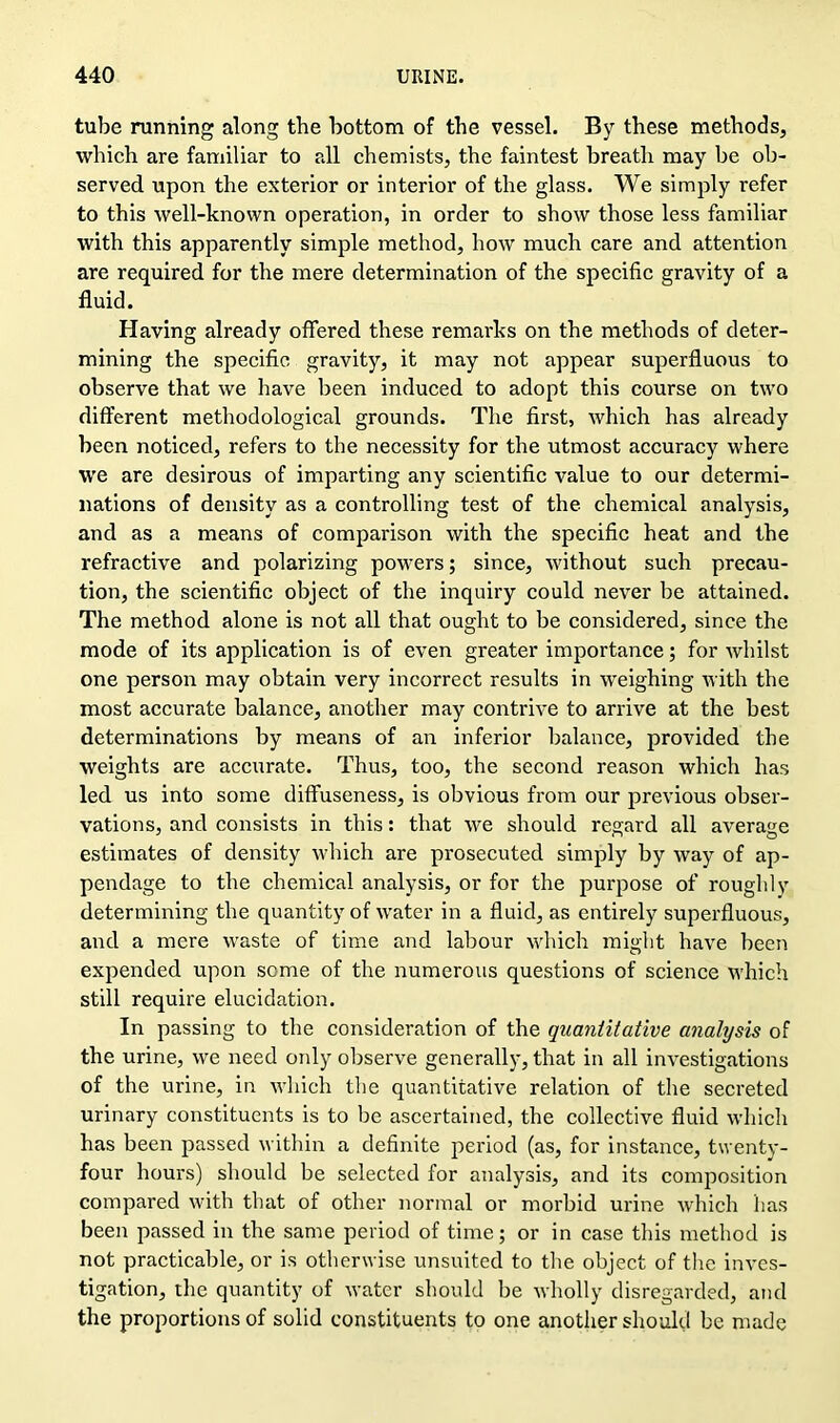 tube running along the bottom of the vessel. By these methods, which are familiar to all chemists, the faintest breath may be ob- served upon the exterior or interior of the glass. We simply refer to this well-known operation, in order to show those less familiar with this apparently simple method, how much care and attention are required for the mere determination of the specific gravity of a fluid. Having already offered these remarks on the methods of deter- mining the specific gravity, it may not appear superfluous to observe that we have been induced to adopt this course on two different methodological grounds. The first, which has already been noticed, refers to the necessity for the utmost accuracy where we are desirous of imparting any scientific value to our determi- nations of density as a controlling test of the chemical analysis, and as a means of comparison with the specific heat and the refractive and polarizing powers; since, without such precau- tion, the scientific object of the inquiry could never be attained. The method alone is not all that ought to be considered, since the mode of its application is of even greater importance; for whilst one person may obtain very incorrect results in weighing with the most accurate balance, another may contrive to arrive at the best determinations by means of an inferior balance, provided the weights are accurate. Thus, too, the second reason which has led us into some diffuseness, is obvious from our previous obser- vations, and consists in this: that we should regard all average estimates of density which are prosecuted simply by way of ap- pendage to the chemical analysis, or for the purpose of roughly determining the quantity of water in a fluid, as entirely superfluous, and a mere waste of time and labour which might have been expended upon some of the numerous questions of science which still require elucidation. In passing to the consideration of the quantitative analysis of the urine, we need only observe generally, that in all investigations of the urine, in which the quantitative relation of the secreted urinary constituents is to be ascertained, the collective fluid which has been passed within a definite period (as, for instance, twenty- four hours) should be selected for analysis, and its composition compared with that of other normal or morbid urine which has been passed in the same period of time; or in case this method is not practicable, or is otherwise unsuited to the object of the inves- tigation, the quantity of water should be wholly disregarded, and the proportions of solid constituents to one another should be made