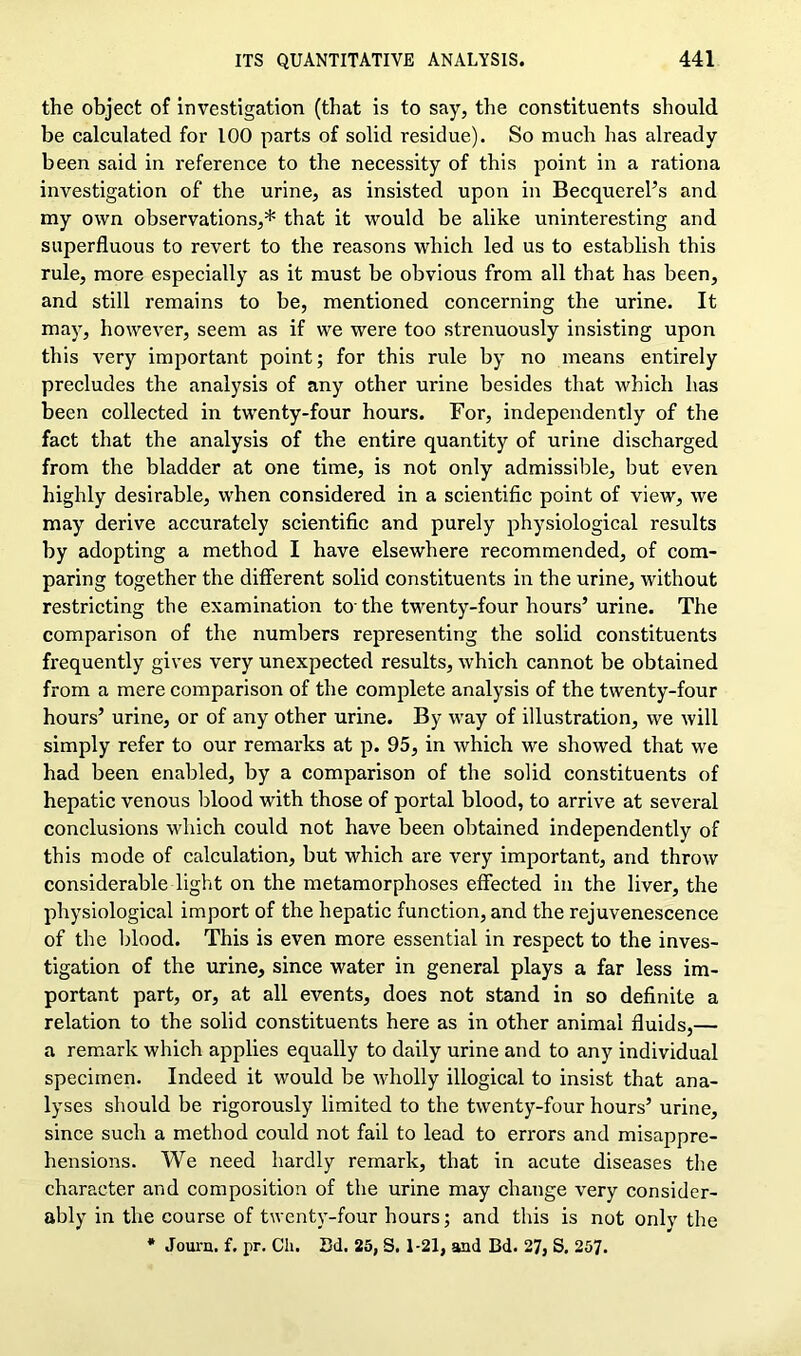 the object of investigation (that is to say, the constituents should be calculated for 100 parts of solid residue). So much has already been said in reference to the necessity of this point in a rationa investigation of the urine, as insisted upon in Becquerel’s and my own observations,* that it would be alike uninteresting and superfluous to revert to the reasons which led us to establish this rule, more especially as it must be obvious from all that has been, and still remains to be, mentioned concerning the urine. It may, however, seem as if we were too strenuously insisting upon this very important point; for this rule by no means entirely precludes the analysis of any other urine besides that which has been collected in twenty-four hours. For, independently of the fact that the analysis of the entire quantity of urine discharged from the bladder at one time, is not only admissible, but even highly desirable, when considered in a scientific point of view, we may derive accurately scientific and purely physiological results by adopting a method I have elsewhere recommended, of com- paring together the different solid constituents in the urine, without restricting the examination to-the twenty-four hours’urine. The comparison of the numbers representing the solid constituents frequently gives very unexpected results, which cannot be obtained from a mere comparison of the complete analysis of the twenty-four hours’ urine, or of any other urine. By way of illustration, we will simply refer to our remarks at p. 95, in which we showed that we had been enabled, by a comparison of the solid constituents of hepatic venous blood with those of portal blood, to arrive at several conclusions which could not have been obtained independently of this mode of calculation, but which are very important, and throw considerable light on the metamorphoses effected in the liver, the physiological import of the hepatic function, and the rejuvenescence of the blood. This is even more essential in respect to the inves- tigation of the urine, since water in general plays a far less im- portant part, or, at all events, does not stand in so definite a relation to the solid constituents here as in other animal fluids,— a remark which applies equally to daily urine and to any individual specimen. Indeed it would be wholly illogical to insist that ana- lyses should be rigorously limited to the twenty-four hours’ urine, since such a method could not fail to lead to errors and misappre- hensions. We need hardly remark, that in acute diseases the character and composition of the urine may change very consider- ably in the course of twenty-four hours; and this is not only the * Journ. f. pr. Ch. Bd. 25, S. 1-21, aad Bd. 27, S. 257.