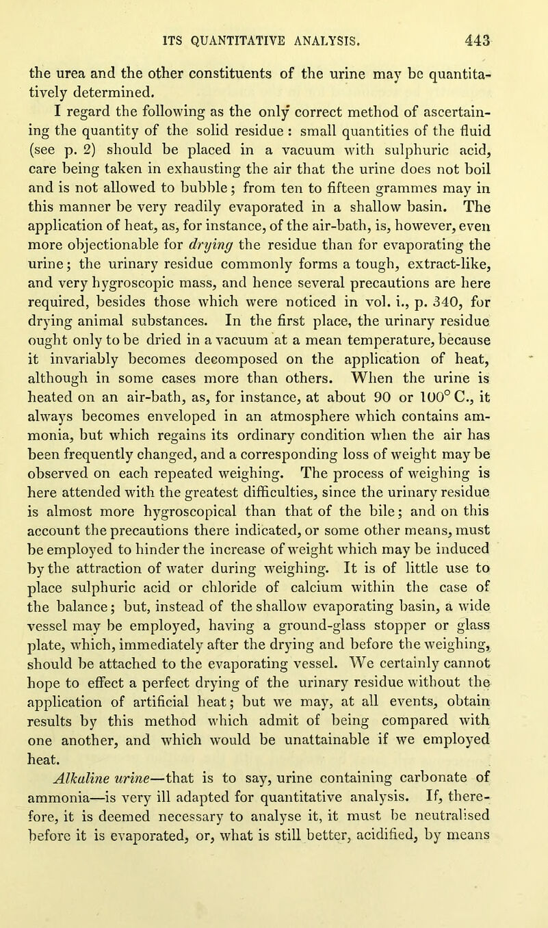 the urea and the other constituents of the urine may be quantita- tively determined. I regard the following as the only correct method of ascertain- ing the quantity of the solid residue : small quantities of the fluid (see p. 2) should be placed in a vacuum with sulphuric acid, care being taken in exhausting the air that the urine does not boil and is not allowed to bubble; from ten to fifteen grammes may in this manner be very readily evaporated in a shallow basin. The application of heat, as, for instance, of the air-bath, is, however, even more objectionable for drying the residue than for evaporating the urine; the urinary residue commonly forms a tough, extract-like, and very hygroscopic mass, and hence several precautions are here required, besides those which were noticed in vol. i., p. 340, for drying animal substances. In the first place, the urinary residue ought only to be dried in a vacuum at a mean temperature, because it invariably becomes decomposed on the application of heat, although in some cases more than others. When the urine is heated on an air-bath, as, for instance, at about 90 or 100° C., it always becomes enveloped in an atmosphere which contains am- monia, but which regains its ordinary condition when the air has been frequently changed, and a corresponding loss of weight may be observed on each repeated weighing. The process of weighing is here attended with the greatest difficulties, since the urinary residue is almost more hygroscopical than that of the bile; and on this account the precautions there indicated, or some other means, must be employed to hinder the increase of weight which may be induced by the attraction of water during weighing. It is of little use to place sulphuric acid or chloride of calcium within the case of the balance; but, instead of the shallow evaporating basin, a wide vessel may be employed, having a ground-glass stopper or glass plate, which, immediately after the drying and before the weighing, should be attached to the evaporating vessel. We certainly cannot hope to effect a perfect drying of the urinary residue without the application of artificial heat; but we may, at all events, obtain results by this method which admit of being compared with one another, and which would be unattainable if we employed heat. Alkaline urine—that is to say, urine containing carbonate of ammonia—is very ill adapted for quantitative analysis. If, there- fore, it is deemed necessary to analyse it, it must be neutralised before it is evaporated, or, what is still better, acidified, by means