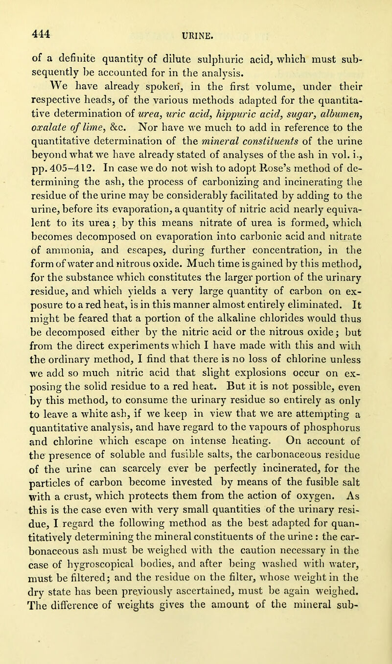 of a definite quantity of dilute sulphuric acid, which must sub- sequently be accounted for in the analysis. We have already spoken, in the first volume, under their respective heads, of the various methods adapted for the quantita- tive determination of urea, uric acid, hippuric acid, sugar, albumen, oxalate of lime, &c. Nor have we much to add in reference to the quantitative determination of the mineral constituents of the urine beyond what we have already stated of analyses of the ash in vol. i., pp. 405-412. In case we do not wish to adopt Rose’s method of de- termining the ash, the process of carbonizing and incinerating the residue of the urine may be considerably facilitated by adding to the urine, before its evaporation, a quantity of nitric acid nearly equiva- lent to its urea; by this means nitrate of urea is formed, which becomes decomposed on evaporation into carbonic acid and nitrate of ammonia, and escapes, during further concentration, in the form of water and nitrous oxide. Much time is gained by this method, for the substance which constitutes the larger portion of the urinary residue, and which yields a very large quantity of carbon on ex- posure to a red heat, is in this manner almost entirely eliminated. It might be feared that a portion of the alkaline chlorides would thus be decomposed either by the nitric acid or the nitrous oxide; but from the direct experiments which I have made with this and with the ordinary method, I find that there is no loss of chlorine unless we add so much nitric acid that slight explosions occur on ex- posing the solid residue to a red heat. But it is not possible, even by this method, to consume the urinary residue so entirely as only to leave a white ash, if we keep in view that we are attempting a quantitative analysis, and have regard to the vapours of phosphorus and chlorine which escape on intense heating. On account of the presence of soluble and fusible salts, the carbonaceous residue of the urine can scarcely ever be perfectly incinerated, for the particles of carbon become invested by means of the fusible salt with a crust, which protects them from the action of oxygen. As this is the case even with very small quantities of the urinary resi- due, I regard the following method as the best adapted for quan- titatively determining the mineral constituents of the urine : the car- bonaceous ash must be weighed with the caution necessary in the case of hygroscopical bodies, and after being washed with water, must be filtered; and the residue on the filter, whose weight in the dry state has been previously ascertained, must be again weighed. The difference of weights gives the amount of the mineral sub-