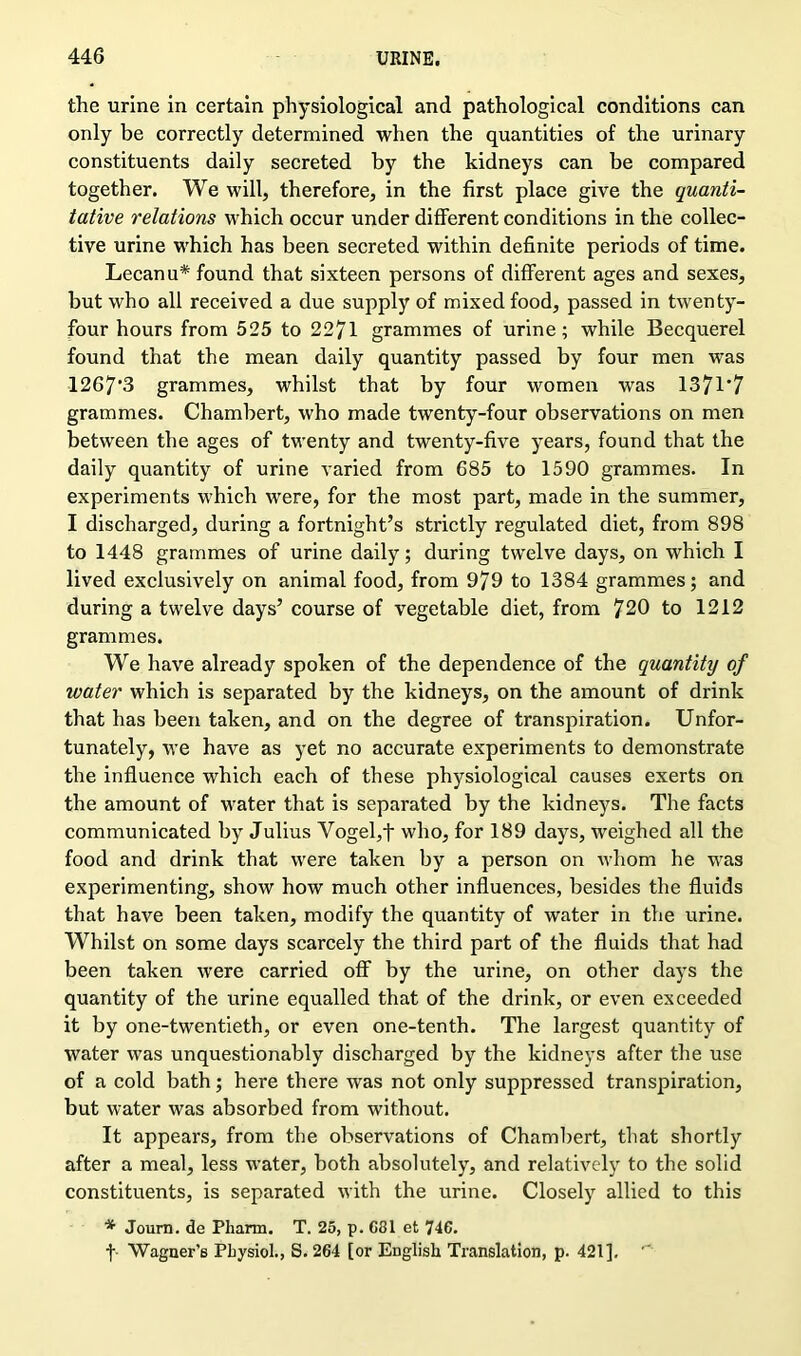 the urine in certain physiological and pathological conditions can only be correctly determined when the quantities of the urinary constituents daily secreted by the kidneys can be compared together. We will, therefore, in the first place give the quanti- tative relations which occur under different conditions in the collec- tive urine which has been secreted within definite periods of time. Lecanu* found that sixteen persons of different ages and sexes, but who all received a due supply of mixed food, passed in twenty- four hours from 525 to 2271 grammes of urine; while Becquerel found that the mean daily quantity passed by four men was 1267*3 grammes, whilst that by four women was 1371*7 grammes. Chambert, who made twenty-four observations on men between the ages of twenty and twenty-five years, found that the daily quantity of urine varied from 685 to 1590 grammes. In experiments which were, for the most part, made in the summer, I discharged, during a fortnight’s strictly regulated diet, from 898 to 1448 grammes of urine daily; during twelve days, on which I lived exclusively on animal food, from 979 to 1384 grammes; and during a twelve days’ course of vegetable diet, from 720 to 1212 grammes. We have already spoken of the dependence of the quantity of water which is separated by the kidneys, on the amount of drink that has been taken, and on the degree of transpiration. Unfor- tunately, we have as yet no accurate experiments to demonstrate the influence which each of these physiological causes exerts on the amount of water that is separated by the kidneys. The facts communicated by Julius Vogel,f who, for 189 days, weighed all the food and drink that were taken by a person on whom he was experimenting, show how much other influences, besides the fluids that have been taken, modify the quantity of water in the urine. Whilst on some days scarcely the third part of the fluids that had been taken were carried off by the urine, on other days the quantity of the urine equalled that of the drink, or even exceeded it by one-twentieth, or even one-tenth. The largest quantity of water was unquestionably discharged by the kidneys after the use of a cold bath; here there was not only suppressed transpiration, but water was absorbed from without. It appears, from the observations of Chambert, that shortly after a meal, less water, both absolutely, and relatively to the solid constituents, is separated with the urine. Closely allied to this * Journ. de Pliarm. T. 25, p. C81 et 746. f- Wagner’s PLysiol., S. 264 [or English Translation, p. 421]. ''