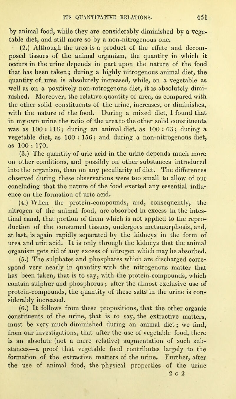 by animal food, while they are considerably diminished by a vege- table diet, and still more so by a non-nitrogenous one. (2.) Although the urea is a product of the effete and decom- posed tissues of the animal organism, the quantity in which it occurs in the urine depends in part upon the nature of the food that has been taken; during a highly nitrogenous animal diet, the quantity of urea is absolutely increased, while, on a vegetable as well as on a positively non-nitrogenous diet, it is absolutely dimi- nished. Moreover, the relative.quantity of urea, as compared with the other solid constituents of the urine, increases, or diminishes, with the nature of the food. During a mixed diet, I found that in my own urine the ratio of the urea to the other solid constituents was as 100 : 116; during an animal diet, as 100 : 63; during a vegetable diet, as 100 : 156; and during a non-nitrogenous diet, as 100 : 170. (3.) The quantity of uric acid in the urine depends much more on other conditions, and possibly on other substances introduced into the organism, than on any peculiarity of diet. The differences observed during these observations were too small to allow of our concluding that the nature of the food exerted any essential influ- ence on the formation of uric acid. (4.) When the protein-compounds, and, consequently, the nitrogen of the animal food, are absorbed in excess in the intes- tinal canal, that portion of them which is not applied to the repro- duction of the consumed tissues, undergoes metamorphosis, and, at last, is again rapidly separated by the kidneys in the form of urea and uric acid. It is only through the kidneys that the animal organism gets rid of any excess of nitrogen which may be absorbed. (5.) The sulphates and phosphates which are discharged corre- spond very nearly in quantity with the nitrogenous matter that has been taken, that is to say, with the protein-compounds, which contain sulphur and phosphorus ; after the almost exclusive use of protein-compounds, the quantity of these salts in the urine is con- siderably increased. (6.) It follows from these propositions, that the other organic constituents of the urine, that is to say, the extractive matters, must be very much diminished during an animal diet; we find, from our investigations, that after the use of vegetable food, there is an absolute (not a mere relative) augmentation of such sub- stances—a proof that vegetable food contributes largely to the formation of the extractive matters of the urine. Further, after the use of animal food, the physical properties of the urine 2 g 2