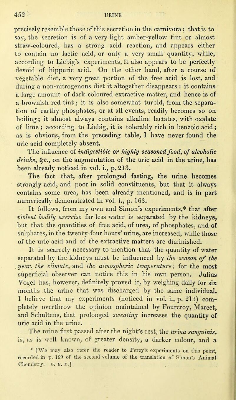 precisely resemble those of this secretion in the carnivora; that is to say, the secretion is of a very light amber-yellow tint or almost straw-coloured, has a strong acid reaction, and appears either to contain no lactic acid, or only a very small quantity, while, according to Liebig’s experiments, it also appears to be perfectly devoid of hippuric acid. On the other hand, after a course of vegetable diet, a very great portion of the free acid is lost, and during a non-nitrogenous diet it altogether disappears : it contains a large amount of dark-coloured extractive matter, and hence is of a brownish red tint; it is also somewhat turbid, from the separa- tion of earthy phosphates, or at all events, readily becomes so on boiling; it almost always contains alkaline lactates, with oxalate of lime ; according to Liebig, it is tolerably rich in benzoic acid; as is obvious, from the preceding table, I have never found the uric acid completely absent. The influence of indigestible or highly seasoned food, of alcoholic drinks, fyc., on the augmentation of the uric acid in the urine, lias been already noticed in vol. i., p. 213. The fact that, after prolonged fasting, the urine becomes strongly acid, and poor in solid constituents, but that it always contains some urea, has been already mentioned, and is in part numerically demonstrated in vol. i., p. 163. It follows, from my own and Simon’s experiments,* that after violent bodily exercise far less water is separated by the kidneys, but that the quantities of free acid, of urea, of phosphates, and of sulphates, in the twenty-four hours’ urine, are increased, while those of the uric acid and of the extractive matters are diminished. It is scarcely necessary to mention that the quantity of water separated by the kidneys must be influenced by the season of the year, the climate, and the atmospheric temperature; for the most superficial observer can notice this in his own person. Julius Yogel has, however, definitely proved it, by weighing daily for six months the urine that was discharged by the same individual. I believe that my experiments (noticed in vol. i., p. 213) com- pletely overthrow the opinion maintained by Fourcroy, Marcet, and Schultens, that prolonged sweating increases the quantity of uric acid in the urine. The urine first passed after the night’s rest, the urina sanguinis, is, as is well known, of greater density, a darker colour, and a * [We may also refer the reader to Percy’s experiments on this point, recorded in p. 1S9 of the second volume of the translation of Simon’s Animal Chemistry, o. e. n.]