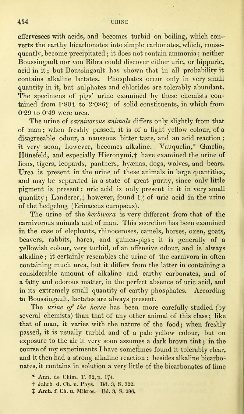 effei’vesces with acids, and becomes turbid on boiling, which con- verts the earthy bicarbonates into simple carbonates, which, conse- quently, become precipitated ; it does not contain ammonia; neither Boussingault nor von Bibra could discover either uric, or hippuric, acid in it; but Boussingault has shown that in all probability it contains alkaline lactates. Phosphates occur only in very small quantity in it, but sulphates and chlorides are tolerably abundant. The specimens of pigs’ urine examined by these chemists con- tained from 1*804 to 2*086-g- of solid constituents, in which from 0*29 to 0*49 were urea. The urine of carnivorous animals differs only slightly from that of man; when freshly passed, it is of a light yellow colour, of a disagreeable odour, a nauseous bitter taste, and an acid reaction; it very soon, however, becomes alkaline. Vauquelin,* Gmelin, Hiinefeld, and especially Hieronymi,f have examined the urine of lions, tigers, leopards, panthers, hyaenas, dogs, wolves, and bears. Urea is present in the urine of these animals in large quantities, and may be separated in a state of great purity, since only little pigment is present: uric acid is only present in it in very small quantity; Landerer,J however, found 1-g- of uric acid in the urine of the hedgehog (Erinaceus europaeus). The urine of the herbivora is very different from that of the carnivorous animals and of man. This secretion has been examined in the case of elephants, rhinoceroses, camels, horses, oxen, goats, beavers, rabbits, hares, and guinea-pigs; it is generally of a yellowish colour, very turbid, of an offensive odour, and is always alkaline; it certainly resembles the urine of the carnivora in often containing much urea, but it differs from the latter in containing a considerable amount of alkaline and earthy carbonates, and of a fatty and odorous matter, in the perfect absence of uric acid, and in its extremely small quantity of earthy phosphates. According to Boussingault, lactates are always present. The urine of the horse has been more carefully studied (by several chemists) than that of any other animal of this class; like that of man, it varies with the nature of the food; when freshly passed, it is usually turbid and of a pale yellow colour, but on exposure to the air it very soon assumes a dark brown tint; in the course of my experiments I have sometimes found it tolerably clear, and it then had a strong alkaline reaction ; besides alkaline bicarbo- nates, it contains in solution a very little of the bicarbonates of lime * Ann. de Cliim. T. 82, p. 174. t Jahrb. d. Ch. u. Phys. Bd. 3, S. 322. X Arch. f. Ch. u. Mikros. Bd. 3, S. 296.