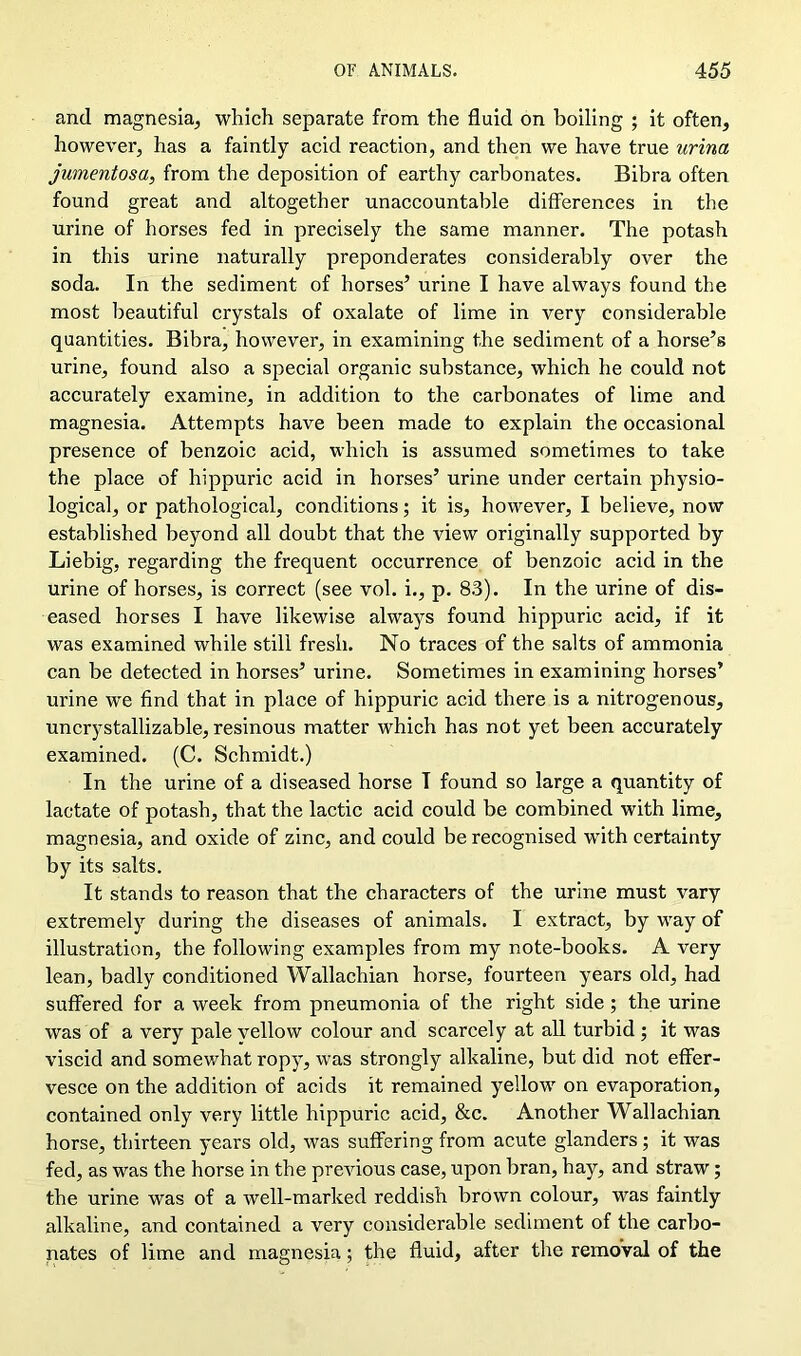 and magnesia, which separate from the fluid on boiling ; it often, however, has a faintly acid reaction, and then we have true urina jumentosa, from the deposition of earthy carbonates. Bibra often found great and altogether unaccountable differences in the urine of horses fed in precisely the same manner. The potash in this urine naturally preponderates considerably over the soda. In the sediment of horses’ urine I have always found the most beautiful crystals of oxalate of lime in very considerable quantities. Bibra, however, in examining the sediment of a horse’s urine, found also a special organic substance, which he could not accurately examine, in addition to the carbonates of lime and magnesia. Attempts have been made to explain the occasional presence of benzoic acid, which is assumed sometimes to take the place of hippuric acid in horses’ urine under certain physio- logical, or pathological, conditions; it is, however, I believe, now established beyond all doubt that the view originally supported by Liebig, regarding the frequent occurrence of benzoic acid in the urine of horses, is correct (see vol. i., p. 83). In the urine of dis- eased horses I have likewise always found hippuric acid, if it was examined while still fresh. No traces of the salts of ammonia can be detected in horses’ urine. Sometimes in examining horses’ urine we find that in place of hippuric acid there is a nitrogenous, uncrystallizable, resinous matter which has not yet been accurately examined. (C. Schmidt.) In the urine of a diseased horse T found so large a quantity of lactate of potash, that the lactic acid could be combined with lime, magnesia, and oxide of zinc, and could be recognised with certainty by its salts. It stands to reason that the characters of the urine must vary extreme^ during the diseases of animals. I extract, by way of illustration, the following examples from my note-books. A very lean, badly conditioned Wallachian horse, fourteen years old, had suffered for a week from pneumonia of the right side ; the urine was of a very pale vellow colour and scarcely at all turbid ; it was viscid and somewhat ropy, was strongly alkaline, but did not effer- vesce on the addition of acids it remained yellow on evaporation, contained only very little hippuric acid, &c. Another Wallachian horse, thirteen years old, was suffering from acute glanders; it was fed, as was the horse in the previous case, upon bran, hay, and straw; the urine was of a well-marked reddish brown colour, was faintly alkaline, and contained a very considerable sediment of the carbo- nates of lime and magnesia; the fluid, after the removal of the