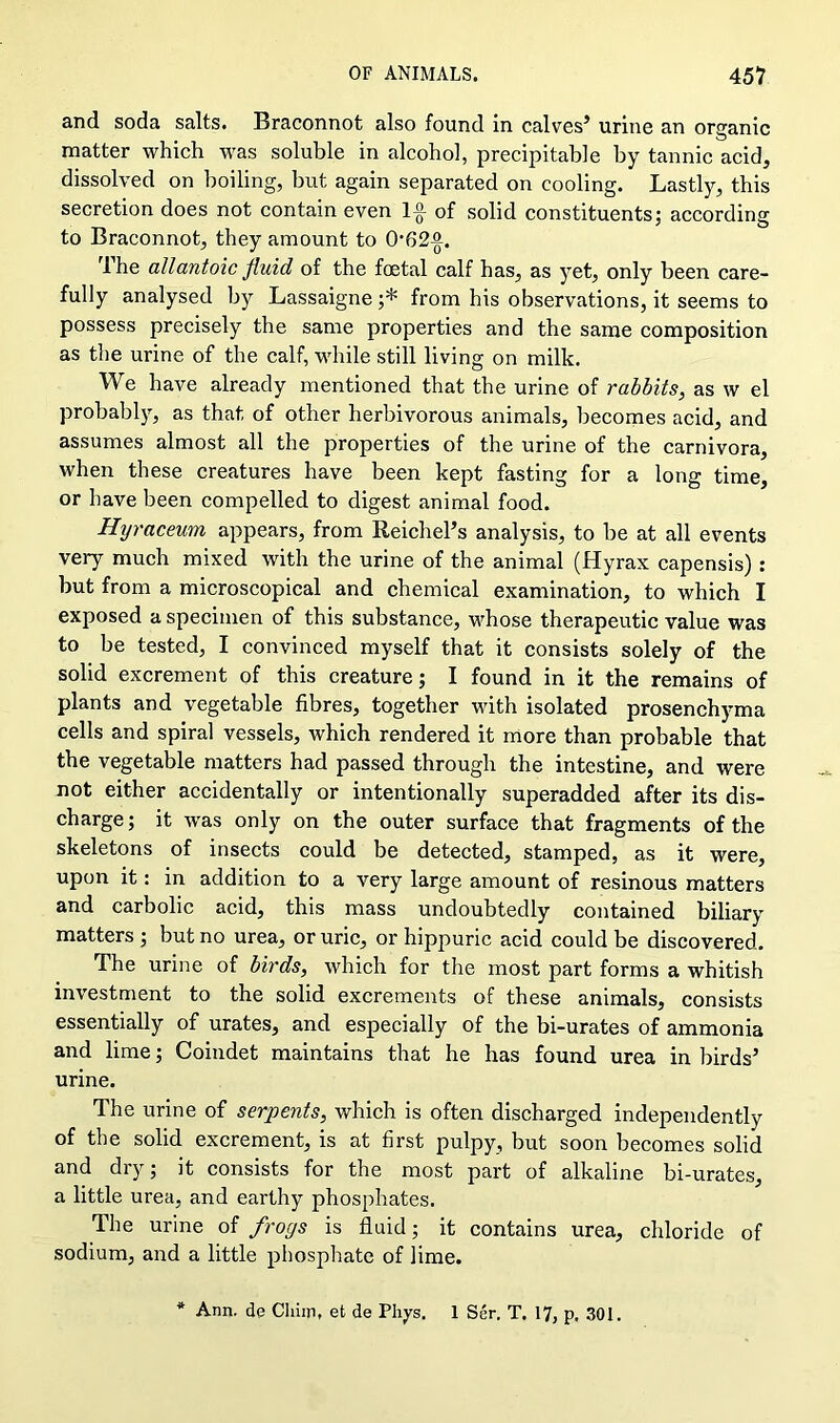 and soda salts. Braconnot also found in calves’ urine an organic matter which was soluble in alcohol, precipitable by tannic acid, dissolved on boiling, but again separated on cooling. Lastly, this secretion does not contain even 1£ of solid constituents; according to Braconnot, they amount to 0'62%. Ihe allantoic fluid of the foetal calf has, as yet, only been care- fully analysed by Lassaigne ;* from his observations, it seems to possess precisely the same properties and the same composition as the urine of the calf, while still living on milk. We have already mentioned that the urine of rabbits, as w el probably, as that of other herbivorous animals, becomes acid, and assumes almost all the properties of the urine of the carnivora, when these creatures have been kept fasting for a long time, or have been compelled to digest animal food. Hyraceum appears, from Reichel’s analysis, to be at all events very much mixed with the urine of the animal (Hyrax capensis) : but from a microscopical and chemical examination, to which I exposed a specimen of this substance, whose therapeutic value was to be tested, I convinced myself that it consists solely of the solid excrement of this creature; I found in it the remains of plants and vegetable fibres, together with isolated prosenchyma cells and spiral vessels, which rendered it more than probable that the vegetable matters had passed through the intestine, and were not either accidentally or intentionally superadded after its dis- charge; it was only on the outer surface that fragments of the skeletons of insects could be detected, stamped, as it were, upon it: in addition to a very large amount of resinous matters and carbolic acid, this mass undoubtedly contained biliary matters ; but no urea, or uric, or hippuric acid could be discovered. The urine of birds, which for the most part forms a whitish investment to the solid excrements of these animals, consists essentially of urates, and especially of the bi-urates of ammonia and lime; Coindet maintains that he has found urea in birds’ urine. The urine of serpents, which is often discharged independently of the solid excrement, is at first pulpy, but soon becomes solid and dry; it consists for the most part of alkaline bi-urates, a little urea, and earthy phosphates. The urine of frogs is fluid; it contains urea, chloride of sodium, and a little phosphate of lime. * Ann. de Cliiin, et de Pliys. 1 Ser. T. 17, p, 301.