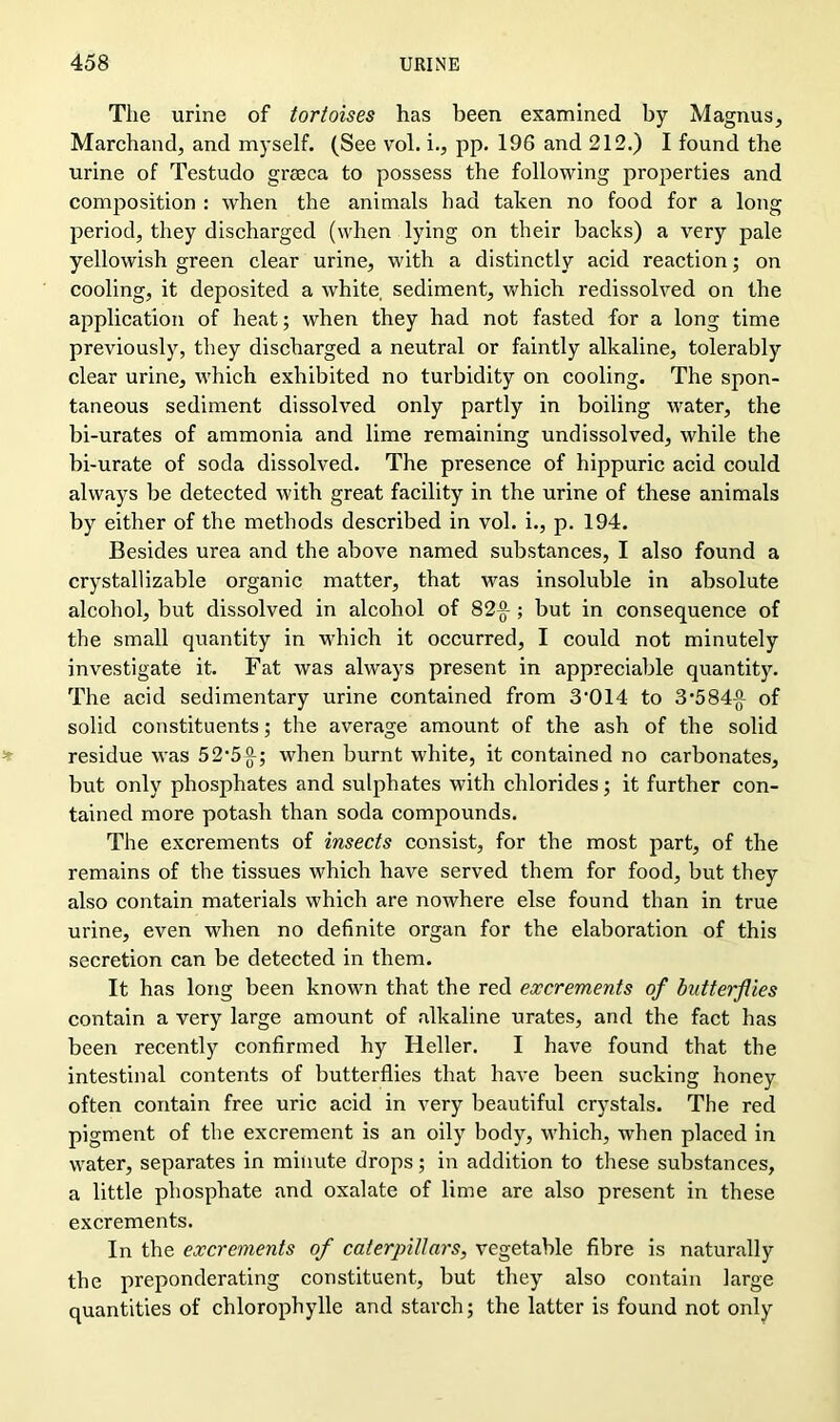 The urine of tortoises has been examined by Magnus, Marchand, and myself. (See vol. i., pp. 196 and 212.) I found the urine of Testudo grssca to possess the following properties and composition : when the animals had taken no food for a long period, they discharged (when lying on their backs) a very pale yellowish green clear urine, with a distinctly acid reaction; on cooling, it deposited a white, sediment, which redissolved on the application of heat; when they had not fasted for a long time previously, they discharged a neutral or faintly alkaline, tolerably clear urine, which exhibited no turbidity on cooling. The spon- taneous sediment dissolved only partly in boiling water, the bi-urates of ammonia and lime remaining undissolved, while the bi-urate of soda dissolved. The presence of hippuric acid could always be detected with great facility in the urine of these animals by either of the methods described in vol. i., p. 194. Besides urea and the above named substances, I also found a crystallizable organic matter, that was insoluble in absolute alcohol, but dissolved in alcohol of 82-g- ; but in consequence of the small quantity in which it occurred, I could not minutely investigate it. Fat was always present in appreciable quantity. The acid sedimentary urine contained from 3*014 to 3*584-°- of solid constituents; the average amount of the ash of the solid residue was 52*5^-; when burnt white, it contained no carbonates, but only phosphates and sulphates with chlorides; it further con- tained more potash than soda compounds. The excrements of insects consist, for the most part, of the remains of the tissues which have served them for food, but they also contain materials which are nowhere else found than in true urine, even when no definite organ for the elaboration of this secretion can be detected in them. It has long been known that the red excrements of butterflies contain a very large amount of alkaline urates, and the fact has been recently confirmed hy Heller. I have found that the intestinal contents of butterflies that have been sucking honey often contain free uric acid in very beautiful crystals. The red pigment of the excrement is an oily body, which, when placed in water, separates in minute drops; in addition to these substances, a little phosphate and oxalate of lime are also present in these excrements. In the excrements of caterpillar's, vegetable fibre is naturally the preponderating constituent, but they also contain large quantities of chlorophylle and starch; the latter is found not only