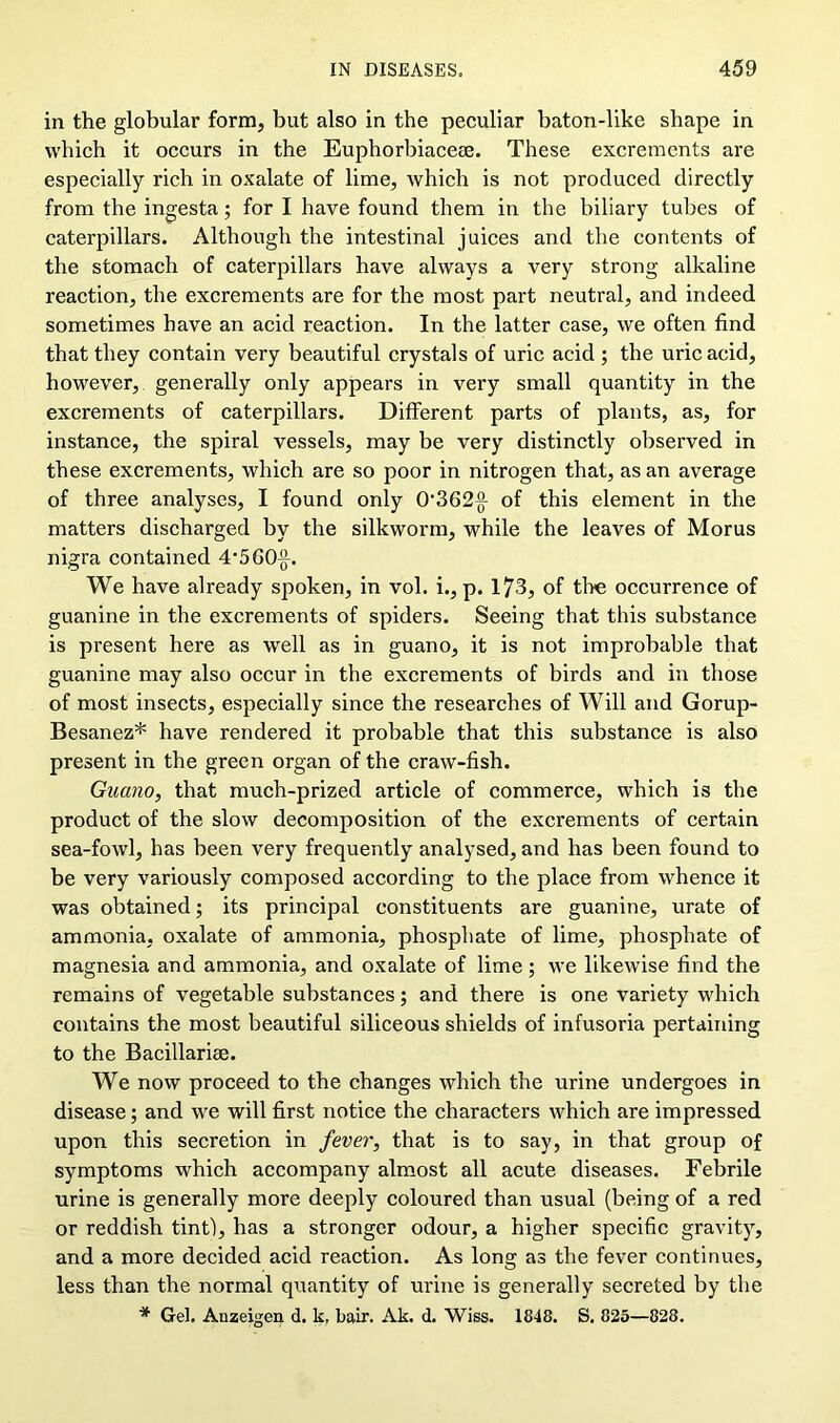 in the globular form, but also in the peculiar baton-like shape in which it occurs in the Euphorbiacese. These excrements are especially rich in oxalate of lime, which is not produced directly from the ingesta; for I have found them in the biliary tubes of caterpillars. Although the intestinal juices and the contents of the stomach of caterpillars have always a very strong alkaline reaction, the excrements are for the most part neutral, and indeed sometimes have an acid reaction. In the latter case, we often find that they contain very beautiful crystals of uric acid ; the uric acid, however, generally only appears in very small quantity in the excrements of caterpillars. Different parts of plants, as, for instance, the spiral vessels, may be very distinctly observed in these excrements, which are so poor in nitrogen that, as an average of three analyses, I found only 0,362(1 of this element in the matters discharged by the silkworm, while the leaves of Morus nigra contained 4’5G0j}. We have already spoken, in vol. i., p. 173, of tire occurrence of guanine in the excrements of spiders. Seeing that this substance is present here as well as in guano, it is not improbable that guanine may also occur in the excrements of birds and in those of most insects, especially since the researches of Will and Gorup- Besanez* have rendered it probable that this substance is also present in the green organ of the craw-fish. Guano, that much-prized article of commerce, which is the product of the slow decomposition of the excrements of certain sea-fowl, has been very frequently analysed, and has been found to be very variously composed according to the place from whence it was obtained; its principal constituents are guanine, urate of ammonia, oxalate of ammonia, phosphate of lime, phosphate of magnesia and ammonia, and oxalate of lime; we likewise find the remains of vegetable substances; and there is one variety which contains the most beautiful siliceous shields of infusoria pertaining to the Bacillarise. We now proceed to the changes which the urine undergoes in disease; and we will first notice the characters which are impressed upon this secretion in fever, that is to say, in that group of symptoms which accompany almost all acute diseases. Febrile urine is generally more deeply coloured than usual (being of a red or reddish tint), has a stronger odour, a higher specific gravity, and a more decided acid reaction. As long as the fever continues, less than the normal quantity of urine is generally secreted by the * Gel. Anzeigen d. k, fair. Ak. d. Wiss. 1848. S. 825—828.