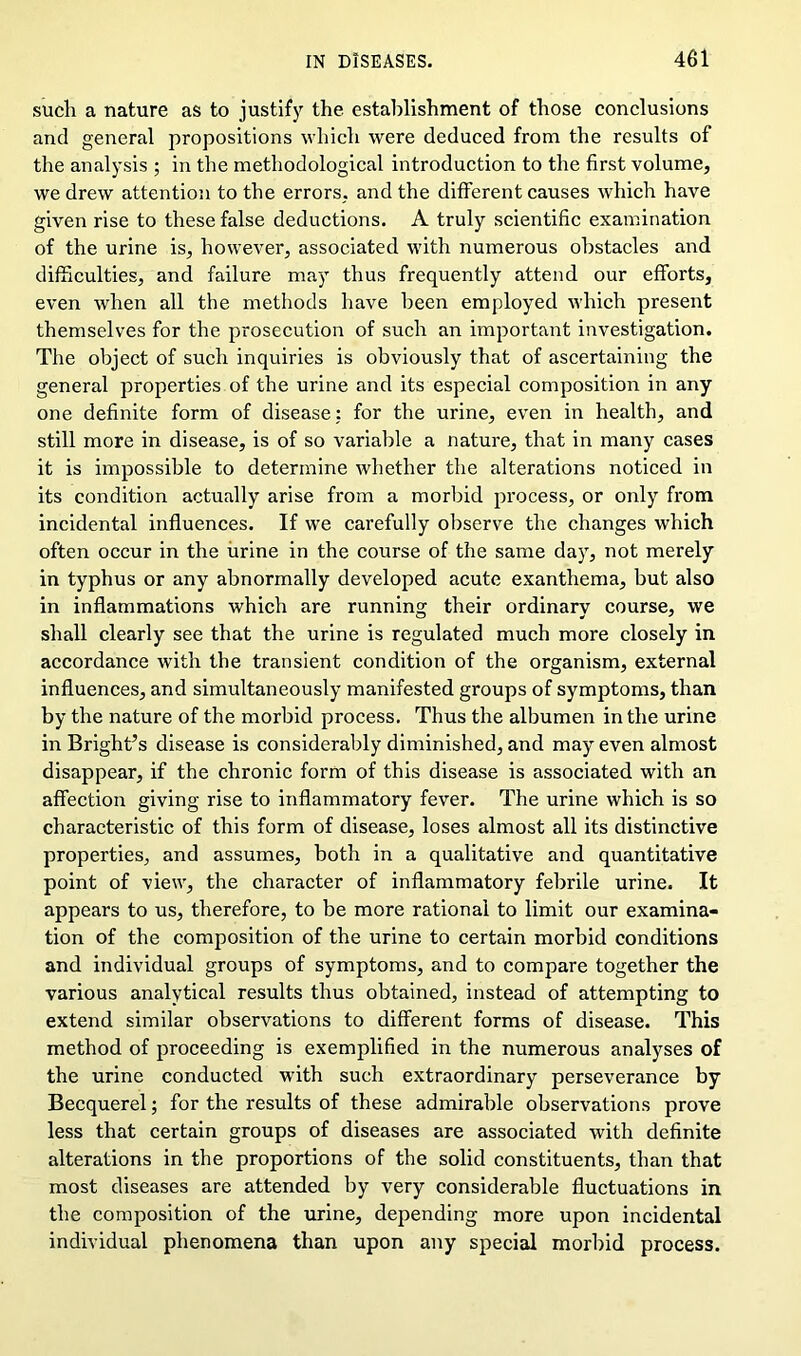 such a nature as to justify the establishment of those conclusions and general propositions which were deduced from the results of the analysis ; in the methodological introduction to the first volume, we drew attention to the errors, and the different causes which have given rise to these false deductions. A truly scientific examination of the urine is, however, associated with numerous obstacles and difficulties, and failure may thus frequently attend our efforts, even when all the methods have been employed which present themselves for the prosecution of such an important investigation. The object of such inquiries is obviously that of ascertaining the general properties of the urine and its especial composition in any one definite form of disease: for the urine, even in health, and still more in disease, is of so variable a nature, that in many cases it is impossible to determine whether the alterations noticed in its condition actually arise from a morbid process, or only from incidental influences. If we carefully observe the changes which often occur in the urine in the course of the same day, not merely in typhus or any abnormally developed acute exanthema, hut also in inflammations which are running their ordinary course, we shall clearly see that the urine is regulated much more closely in accordance with the transient condition of the organism, external influences, and simultaneously manifested groups of symptoms, than by the nature of the morbid process. Thus the albumen in the urine in Bright’s disease is considerably diminished, and may even almost disappear, if the chronic form of this disease is associated with an affection giving rise to inflammatory fever. The urine which is so characteristic of this form of disease, loses almost all its distinctive properties, and assumes, both in a qualitative and quantitative point of view, the character of inflammatory febrile urine. It appears to us, therefore, to be more rational to limit our examina- tion of the composition of the urine to certain morbid conditions and individual groups of symptoms, and to compare together the various analytical results thus obtained, instead of attempting to extend similar observations to different forms of disease. This method of proceeding is exemplified in the numerous analyses of the urine conducted with such extraordinary perseverance by Becquerel; for the results of these admirable observations prove less that certain groups of diseases are associated with definite alterations in the proportions of the solid constituents, than that most diseases are attended by very considerable fluctuations in the composition of the urine, depending more upon incidental individual phenomena than upon any special morbid process.