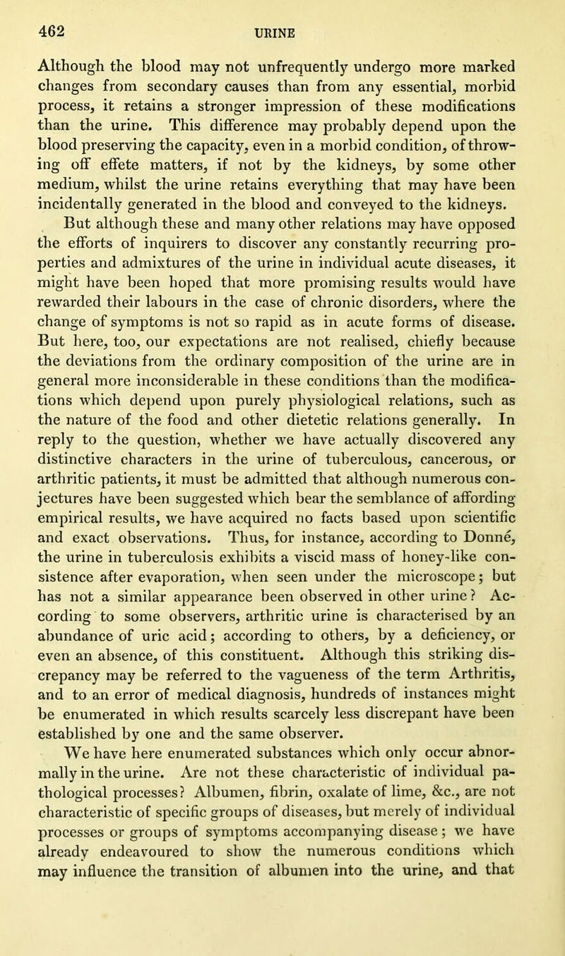 Although the blood may not unfrequently undergo more marked changes from secondary causes than from any essential, morbid process, it retains a stronger impression of these modifications than the urine. This difference may probably depend upon the blood preserving the capacity, even in a morbid condition, of throw- ing off effete matters, if not by the kidneys, by some other medium, whilst the urine retains everything that may have been incidentally generated in the blood and conveyed to the kidneys. But although these and many other relations may have opposed the efforts of inquirers to discover any constantly recurring pro- perties and admixtures of the urine in individual acute diseases, it might have been hoped that more promising results would have rewarded their labours in the case of chronic disorders, where the change of symptoms is not so rapid as in acute forms of disease. But here, too, our expectations are not realised, chiefly because the deviations from the ordinary composition of the urine are in general more inconsiderable in these conditions than the modifica- tions which depend upon purely physiological relations, such as the nature of the food and other dietetic relations generally. In reply to the question, whether we have actually discovered any distinctive characters in the urine of tuberculous, cancerous, or arthritic patients, it must be admitted that although numerous con- jectures have been suggested which bear the semblance of affording empirical results, we have acquired no facts based upon scientific and exact observations. Thus, for instance, according to Donne, the urine in tuberculosis exhibits a viscid mass of honey-like con- sistence after evaporation, when seen under the microscope; but has not a similar appearance been observed in other urine ? Ac- cording to some observers, arthritic urine is characterised by an abundance of uric acid; according to others, by a deficiency, or even an absence, of this constituent. Although this striking dis- crepancy may be referred to the vagueness of the term Arthritis, and to an error of medical diagnosis, hundreds of instances might be enumerated in which results scarcely less discrepant have been established by one and the same observer. We have here enumerated substances which only occur abnor- mally in the urine. Are not these characteristic of individual pa- thological processes? Albumen, fibrin, oxalate of lime, See., are not characteristic of specific groups of diseases, but merely of individual processes or groups of symptoms accompanying disease; we have already endeavoured to show the numerous conditions which may influence the transition of albumen into the urine, and that