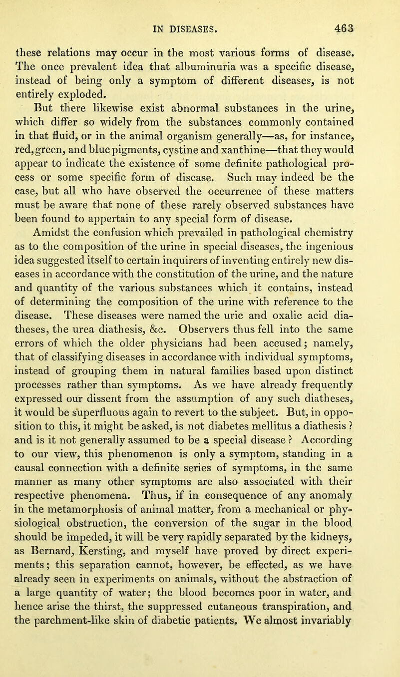 these relations may occur in the most various forms of disease. The once prevalent idea that albuminuria was a specific disease, instead of being only a symptom of different diseases, is not entirely exploded. But there likewise exist abnormal substances in the urine, which differ so widely from the substances commonly contained in that fluid, or in the animal organism generally—as, for instance, red, green, and blue pigments, cystine and xanthine—that they would appear to indicate the existence of some definite pathological pro- cess or some specific form of disease. Such may indeed be the case, but all who have observed the occurrence of these matters must be aware that none of these rarely observed substances have been found to appertain to any special form of disease. Amidst the confusion which prevailed in pathological chemistry as to the composition of the urine in special diseases, the ingenious idea suggested itself to certain inquirers of inventing entirely new dis- eases in accordance with the constitution of the urine, and the nature and quantity of the various substances which it contains, instead of determining the composition of the urine with reference to the disease. These diseases were named the uric and oxalic acid dia- theses, the urea diathesis, &c. Observers thus fell into the same errors of which the older physicians had been accused; namely, that of classifying diseases in accordance with individual symptoms, instead of grouping them in natural families based upon distinct processes rather than symptoms. As we have already frequently expressed our dissent from the assumption of any such diatheses, it would be superfluous again to revert to the subject. But, in oppo- sition to this, it might be asked, is not diabetes mellitus a diathesis ? and is it not generally assumed to be a special disease ? According to our view, this phenomenon is only a symptom, standing in a causal connection with a definite series of symptoms, in the same manner as many other symptoms are also associated with their respective phenomena. Thus, if in consequence of any anomaly in the metamorphosis of animal matter, from a mechanical or phy- siological obstruction, the conversion of the sugar in the blood should be impeded, it will be very rapidly separated by the kidneys, as Bernard, Kersting, and myself have proved by direct experi- ments ; this separation cannot, however, be effected, as we have already seen in experiments on animals, without the abstraction of a large quantity of water; the blood becomes poor in water, and hence arise the thirst, the suppressed cutaneous transpiration, and the parchment-like skin of diabetic patients. We almost invariably