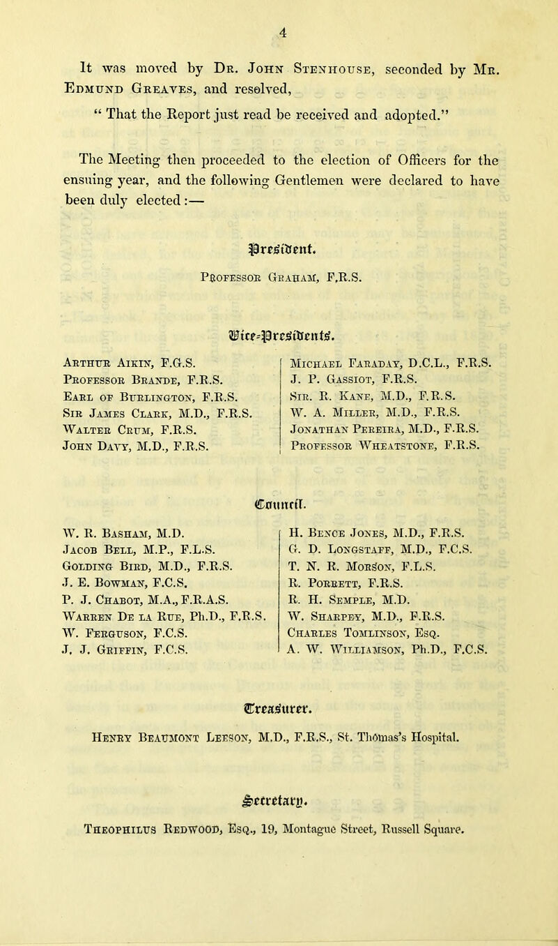 It was moved by Dr. John Stenitouse, seconded by Mr. Edmund Greaves, and resolved, “ That the Report just read be received and adopted.” The Meeting then proceeded to the election of Officers for the ensuing year, and the following Gentlemen were declared to have been duly elected :— present. Professor Graham, P.R.S. ?fficr--prc;Srtnmt4. Arthur Aikin, F.G.S. Professor Brande, F.R.S. Earl of Burlington, F.R.S. Sir James Clark, M.D., F.R.S. Walter Crum, F.R.S. John Davy, M.D., F.R.S. Michael Faraday, D.C.L., F.R.S. J. P. Gassiot, F.R.S. Sir. R. Kane, M.D., F.R.S. W. A. Miller, M.D., F.R.S. Jonathan Pereira, M.D., F.R.S. Professor Wheatstone, F.R.S. W. R. Basham, M.D. Jacob Bell, M.P., F.L.S. Golding Bird, M.D., F.R.S. J. E. Bowman, F.C.S. P. J. Chabot, M.A., F.R.A.S. Warren De la Rue, Pli.D., F.R.S. W. Ferguson, F.C.S. J. J. Griffin, F.C.S. Council. H. Bence Jones, M.D., F.R.S. G. D. Longstaff, M.D., F.C.S. T. N. R. MoitSox, F.L.S. R. Porrett, F.R.S. R. H. Semple, M.D. W. Sharpey, M.D., F.R.S. Charles Tomlinson, Esq. A. W. Williamson, Ph.D., F.C.S. Henry Beaumont Leeson, M.D., F.R.S., St. Thomas’s Hospital. Jjccretatt). Theophilus Redwood, Esq., 19, Montague Street, Russell Square.