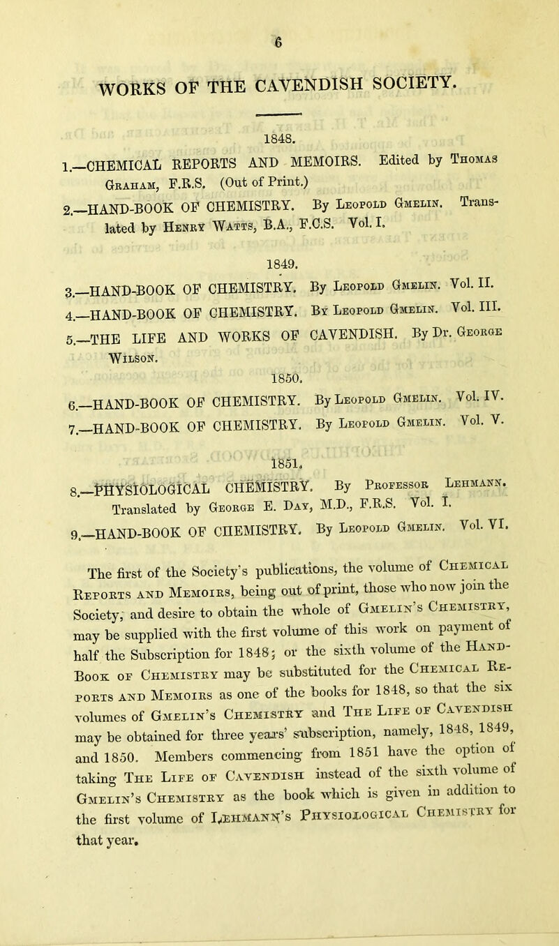 WORKS OF THE CAVENDISH SOCIETY. 1848. 1. —CHEMICAL REPORTS AND MEMOIRS. Edited by Thomas Graham, F.R.S. (Out of Print.) 2. —HAND-BOOK OP CHEMISTRY. By Leopold Gmelin. Trans- lated by Henry Watts, B.A., F.C.S. Vol. I. 1849. 3—HAND-BOOK OF CHEMISTRY. By Leopold Gmelin. Vol. II. 4. —HAND-BOOK OF CPIEMISTRY. By Leopold Gmelin. Vol. III. 5. —THE LIFE AND WORKS OF CAVENDISH. By Dr. George Wilson. 1850. 6. —HAND-BOOK OF CHEMISTRY. By Leopold Gmelin. Vol. IV. 7—HAND-BOOK OF CHEMISTRY. By Leopold Gmelin. Vol. V. 1851. 8. —PHYSIOLOGICAL CHEMISTRY. By Professor Lehmann. Translated by George E. Day, M.D., F.R.S. Vol. I. 9. —HAND-BOOK OF CHEMISTRY. By Leopold Gmelin. Vol. VI. The first of the Society's publications, the volume of Chemical Reports and Memoirs, being out of print, those who now join the Society, and desire to obtain the whole of Gmelin’s Chemistry, may be supplied with the first volume of this work on payment of half the Subscription for 1848; or the sixth volume of the Hand- Book oe Chemistry may be substituted for the Chemical Re- ports and Memoirs as one of the books for 1848, so that the six volumes of Gmelin’s Chemistry and The Life of Cavendish may be obtained for three year’s’ subscription, namely, 1848, 1849, and 1850. Members commencing from 1851 have the option ol taking The Life of Cavendish instead of the sixth volume of Gmelin’s Chemistry as the book which is given in addition to the first volume of Lehmann’s Physiological Chemistry for that year.