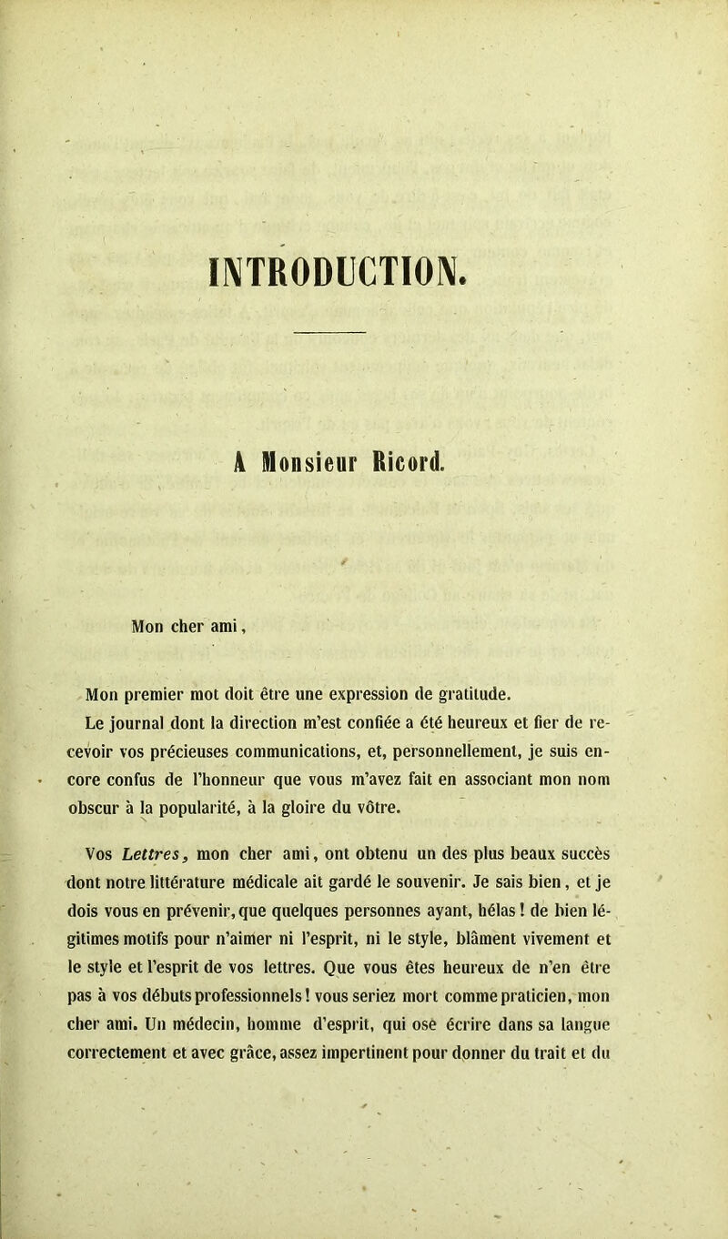 INTRODUCTION. A Monsieur Ricord. / Mon cher ami, Mon premier mot doit être une expression de gratitude. Le journal dont la direction m’est confiée a été heureux et fier de re- cevoir vos précieuses communications, et, personnellement, je suis en- core confus de l’honneur que vous m’avez fait en associant mon nom obscur à la popularité, à la gloire du vôtre. Vos Lettres, mon cher ami, ont obtenu un des plus beaux succès dont notre littérature médicale ait gardé le souvenir. Je sais bien, et je dois vous en prévenir, que quelques personnes ayant, hélas ! de bien lé- gitimes motifs pour n’aimer ni l’esprit, ni le style, blâment vivement et le style et l’esprit de vos lettres. Que vous êtes heureux de n’en être pas à vos débuts professionnels! vous seriez mort comme praticien, mon cher ami. Un médecin, homme d’esprit, qui ose écrire dans sa langue correctement et avec grâce, assez impertinent pour donner du trait et du