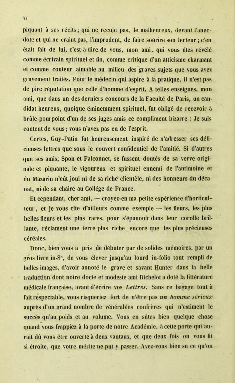 VJ piquant à scs récits ; qui ne recule pas, le malheureux, devant l’anec- dote et qui ne craint pas, l’imprudent, de faire sourire son lecteur ; c’en était fait de lui, c’est-à-dire de vous, mon ami, qui vous êtes révélé comme écrivain spirituel et lin, comme critique d’un atticisme charmant et comme conteur aimable au milieu des graves sujets que vous ave/, gravement traités. Pour le médecin qui aspire à la pratique, il n’est pas de pire réputation que celle d’homme d'esprit. A telles enseignes, mon ami, que dans un des derniers concours de la Faculté de Paris, un can- didat heureux, quoique éminemment spirituel, fut obligé de recevoir à brûle-pourpoint d’un de ses juges amis ce compliment bizarre : Je suis content de vous ; vous n’avez pas eu de l’esprit. Certes, Guy-Patin fut heureusement inspiré de n’adresser ses déli- cieuses lettres que sous le couvert confidentiel de l’amitié. Si d’autres que ses amis, Spon et Falconnet, se fussent doutés de sa verve origi- nale et piquante, le vigoureux et spirituel ennemi de l’antimoine et du Mazarin n’eût joui ni de sa riche clientèle, ni des honneurs du déca nat, ni de sa chaire au Collège de France. Et cependant, cher ami, — croyez-en ma petite expérience d’horticul- teur, et je vous cite d'ailleurs comme exemple — les fleurs, les plus belles fleurs et les plus rares, pour s’épanouir dans leur corolle bril- lante, réclament une terre plus riche encore que les plus précieuses céréales. Donc, bien vous a pris de débuter par de solides mémoires, par un gros livre in-8°, de vous élever jusqu’au lourd in-folio tout rempli de belles images, d’avoir annoté le grave et savant Hunter dans la belle traduction dont notre docte et modeste ami Richelot a doté la littérature médicale française, avant d’écrire vos Lettres. Sans ce bagage tout à fait respectable, vous risqueriez fort de n’être pas un homme st'rieux auprès d’un grand nombre de vénérables confrères qui n’estiment le succès qu’au poids et au volume. Vous en sûtes bien quelque chose quand vous frappiez à la porte de notre Académie, à cette porte qui au- rait dû vous être ouverte à deux vantaux, et que deux fois on vous fit si étroite, que votre mérite ne put y passer. Avez-vous bien su ce qu’on