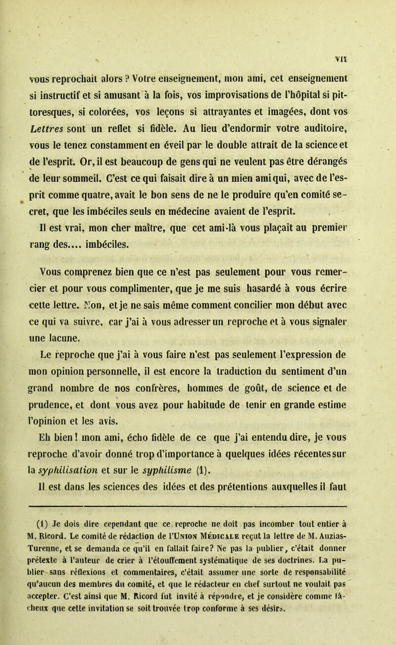 vous reprochait alors ? Votre enseignement, mon ami, cet enseignement si instructif et si amusant à la fois, vos improvisations de l’hôpital si pit- toresques, si colorées, vos leçons si attrayantes et imagées, dont vos Lettres sont un reflet si fidèle. Au lieu d’endormir votre auditoire, vous le tenez constamment en éveil par le double attrait de la science et de l’esprit. Or, il est beaucoup de gens qui ne veulent pas être dérangés de leur sommeil. C’est ce qui faisait dire à un mien ami qui, avec de l’es- prit comme quatre, avait le bon sens de ne le produire qu’en comité se- cret, que les imbéciles seuls en médecine avaient de l’esprit. Il est vrai, mon cher maître, que cet ami-là vous plaçait au premier rang des.... imbéciles. Vous comprenez bien que ce n’est pas seulement pour vous remer- cier et pour vous complimenter, que je me suis hasardé à vous écrire cette lettre, flon, et je ne sais même comment concilier mon début avec ce qui va suivre, car j’ai à vous adresser un reproche et à vous signaler une lacune. Le reproche que j’ai à vous faire n’est pas seulement l’expression de mon opinion personnelle, il est encore la traduction du sentiment d’un grand nombre de nos confrères, hommes de goût, de science et de prudence, et dont vous avez pour habitude de tenir en grande estime l’opinion et les avis. Eh bien ! mon ami, écho fidèle de ce que j’ai entendu dire, je vous reproche d’avoir donné trop d’importance à quelques idées récentessur la syphilisation et sur le syphilisme (1). Il est dans les sciences des idées et des prétentions auxquelles il faut (1) Je dois dire cependant que ce reproche ne doit pas incomber tout entier à M. Ricord. Le comité de rédaction de I’Union Médicxie reçut la lettre de M. Auzias- Turenne, et se demanda ce qu’il en fallait faire? Ne pas la publier, c’était donner prétexte à l’auteur de crier à l’étouffement systématique de ses doctrines. La pu- blier sans réflexions et commentaires, c’était assumer une sorte de responsabilité qu’aucun des membres du comité, et que le rédacteur en chef surtout ne voulait pas accepter. C’est ainsi que M. Ricord fut invité à répondre, et je considère comme fâ- cheux que cette invitation se soit trouvée trop conforme à ses désirs.