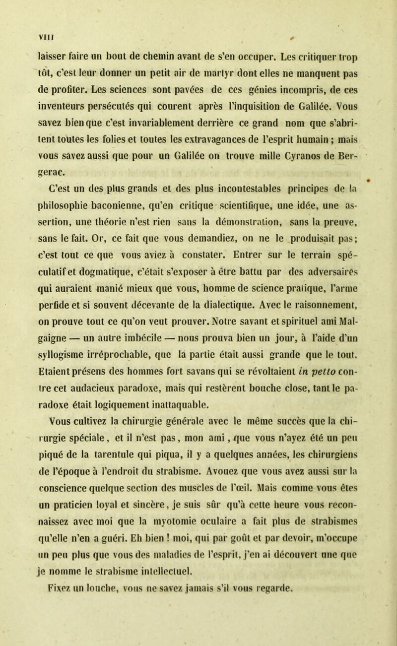 laisser faire un bout de chemin avant de s’en occuper. Les critiquer trop tôt, c’est leur donner un petit air de martyr dont elles ne manquent pas de profiter. Les sciences sont pavées de ces génies incompris, de ces inventeurs persécutés qui courent après l’inquisition de Galilée. Vous savez bien que c’est invariablement derrière ce grand nom que s’abri- tent toutes les folies et toutes les extravagances de l’esprit humain ; mais vous savez aussi que pour un Galilée on trouve mille Cyranos de Ber- gerac. C’est un des plus grands et des plus incontestables principes de la philosophie baconienne, qu’en critique scientifique, une idée, une as- sertion, une théorie n’est rien sans la démonstration, sans la preuve, sans le fait. Or, ce fait que vous demandiez, on ne le produisait pas; c’est tout ce que vous aviez à constater. Entrer sur le terrain spé- culatif et dogmatique, c’était s’exposer à être battu par des adversaires qui auraient manié mieux que vous, homme de science pratique, l’arme perfide et si souvent décevante de la dialectique. Avec le raisonnement, on prouve tout ce qu’on veut prouver. Notre savant et spirituel ami Mal- gaigne — un autre imbécile — nous prouva bien un jour, à l’aide d’un syllogisme irréprochable, que la partie était aussi grande que le tout. Etaient présens des hommes fort savansqui se révoltaient in petto con- tre cet audacieux paradoxe, mais qui restèrent bouche close, tant le pa- radoxe était logiquement inattaquable. Vous cultivez la chirurgie générale avec le même succès que la chi- rurgie spéciale, et il n’est pas, mon ami, que vous n’ayez été un peu piqué de la tarentule qui piqua, il y a quelques années, les chirurgiens de l’époque à l’endroit du strabisme. Avouez que vous avez aussi sur la conscience quelque section des muscles de l’œil. Mais comme vous êtes un praticien loyal et sincère, je suis sûr qu’à cette heure vous recon- naissez avec moi que la myotomie oculaire a fait plus de strabismes qu’elle n’en a guéri. Eh bien ! moi, qui par goût et par devoir, m’occupe un peu plus que vous des maladies de l’esprit, j'en ai découvert une que je nomme le strabisme intellectuel. Fixez un louche, vous ne savez jamais s’il vous regarde.