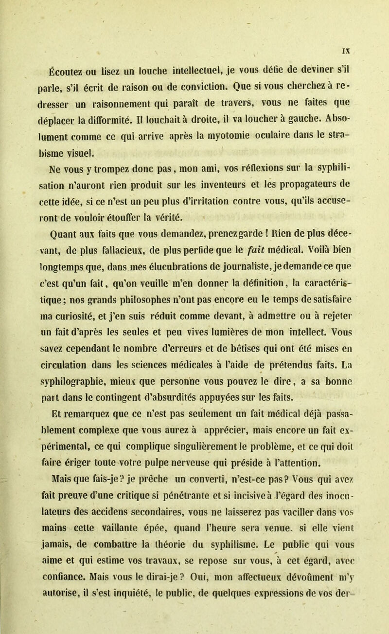 Écoutez ou lisez un louche intellectuel, je vous défie de deviner s’il parle, s’il écrit de raison ou de conviction. Que si vous cherchez à re- dresser un raisonnement qui paraît de travers, vous ne faites que déplacer la difformité. Il louchait à droite, il va loucher à gauche. Abso- lument comme ce qui arrive après la myotomie oculaire dans le stra- bisme visuel. Ne vous y trompez donc pas, mon ami, vos réflexions sur la syphili- sation n’auront rien produit sur les inventeurs et les propagateurs de cette idée, si ce n’est un peu plus d’irritation contre vous, qu’ils accuse- ront de vouloir étouffer la vérité. Quant aux faits que vous demandez, prenezgarde ! Rien de plus déce- vant, de plus fallacieux, de plus perfide que le fait médical. Voilà bien longtemps que, dans mes élucubrations de journaliste, jedemandece que c’est qu’un fait, qu’on veuille m’en donner la définition, la caractéris- tique ; nos grands philosophes n’ont pas encore eu le temps de satisfaire ma curiosité, et j’en suis réduit comme devant, à admettre ou à rejeter un fait d’après les seules et peu vives lumières de mon intellect. Vous savez cependant le nombre d’erreurs et de bêtises qui ont été mises en circulation dans les sciences médicales à l’aide de prétendus faits. La syphilographie, mieux que personne vous pouvez le dire, a sa bonne part dans le contingent d’absurdités appuyées sur les faits. Et remarquez que ce n’est pas seulement un fait médical déjà passa- blement complexe que vous aurez à apprécier, mais encore un fait ex- périmental, ce qui complique singulièrement le problème, et ce qui doit faire ériger toute votre pulpe nerveuse qui préside à l’attention. Mais que fais-je? je prêche un converti, n’est-ce pas? Vous qui avez fait preuve d’une critique si pénétrante et si incisiveà l’égard des inocu- lateurs des accidens secondaires, vous ne laisserez pas vaciller dans vos mains cette vaillante épée, quand l’heure sera venue, si elle vient jamais, de combattre la théorie du syphilisme. Le public qui vous aime et qui estime vos travaux, se repose sur vous, à cet égard, avec confiance. Mais vous le dirai-je? Oui, mon affectueux dévoûment m’y autorise, il s’est inquiété, le public, de quelques expressions de vos der-