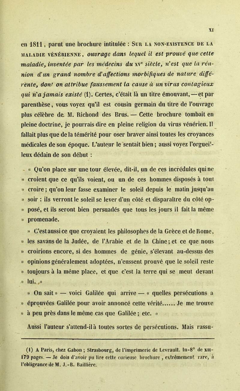 en 1811, parut une brochure intitulée : Sur la non-existence de la maladie vénérienne, ouvrage dans lequel il est prouvé que cette maladie, inventée par tes médecins du xve siècle, n’est que la réu- nion d’un grand nombre d’affections morbifiques de nature diffé- rente, dont on attribue faussement la cause à un virus contagieux qui n'a jamais existé (1). Certes, c’était là un titre émouvant,—et par parenthèse, vous voyez qu’il est cousin germain du titre de l’ouvrage plus célèbre de M. Richond des Brus. — Cette brochure tombait en pleine doctrine, je pourrais dire en pleine religion du virus vénérien. Il fallait plus que de la témérité pour oser braver ainsi toutes les croyances médicales de son époque. L’auteur le sentait bien ; aussi voyez l’orgueil- leux dédain de son début : « Qu’on place sur une tour élevée, dit-il, un de ces incrédules qui ne » croient que ce qu’ils voient, ou un de ces hommes disposés à tout » croire ; qu’on leur fasse examiner le soleil depuis le matin jusqu’au » soir : ils verront le soleil se lever d’un côté et disparaître du côté op- » posé, et ils seront bien persuadés que tous les jours il fait la même » promenade. » C’est aussi ce que croyaient les philosophes de la Grèce et de Rome, » les savansde la Judée, de l’Arabie et de la Chine; et ce que nous » croirions encore, si des hommes de génie, s’élevant au-dessus des » opinions généralement adoptées, n’eussent prouvé que le soleil reste » toujours à la même place, et que c’est la terre qui se meut devant .» lui.,,» » On sait » — voici Galilée qui arrive — « quelles persécutions a » éprouvées Galilée pour avoir annoncé cette vérité Je me trouve » à peu près dans le même cas que Galilée ; etc. » Aussi l’auteur s’attend-il à toutes sortes de persécutions. Mais rassu- (() A Paris, chez Gabon ; Strasbourg, de l’imprimerie de Levrault. In-8° de xh- 179 pages. — Je dois d’avoir pu lire cette curieuse brochure , extrêmement rare, à l’obligeance de M. J.-B. Baillière.