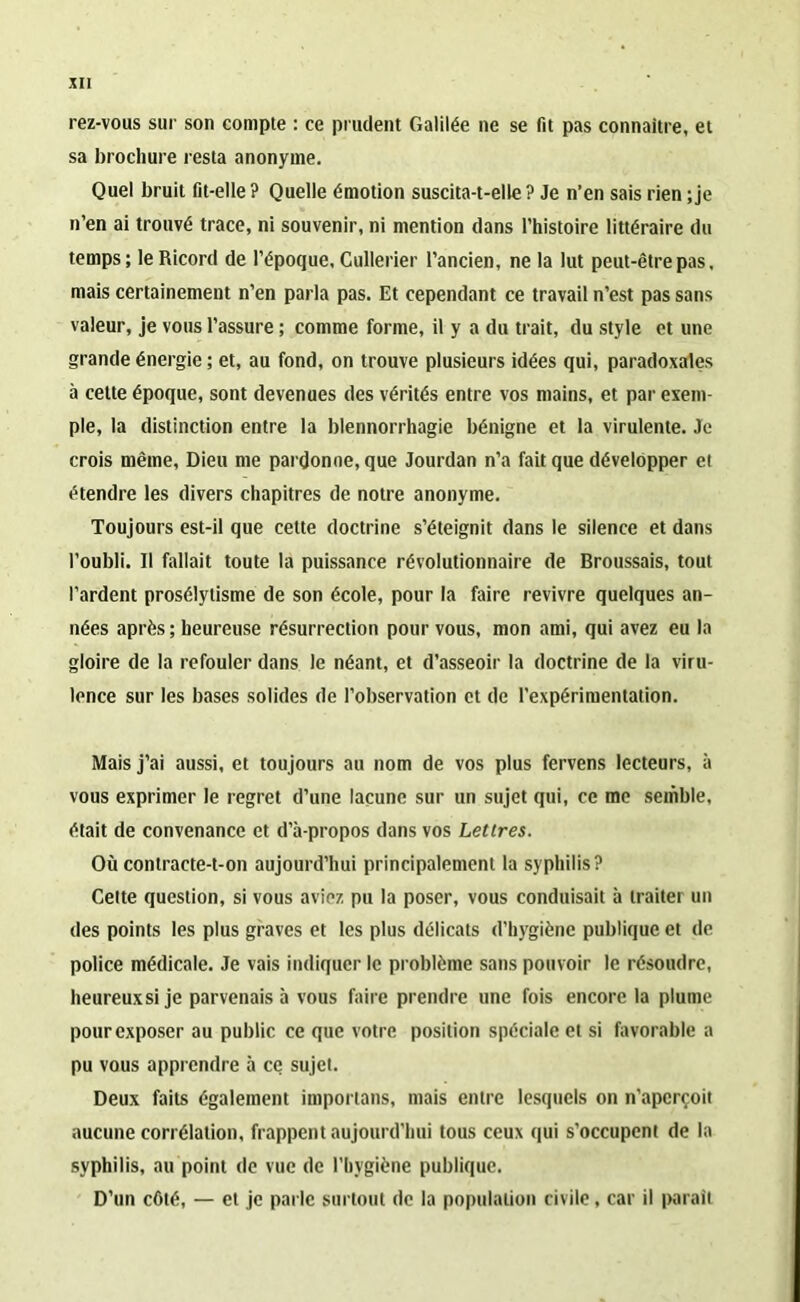 rez-vous sur son compte : ce prudent Galilée ne se fit pas connaître, et sa brochure resta anonyme. Quel bruit fit-elle ? Quelle émotion suscita-t-elle ? Je n’en sais rien ; je n’en ai trouvé trace, ni souvenir, ni mention dans l’histoire littéraire du temps; leRicord de l’époque, Cullerier l’ancien, ne la lut peut-être pas. mais certainement n’en parla pas. Et cependant ce travail n’est pas sans valeur, je vous l’assure ; comme forme, il y a du trait, du style et une grande énergie ; et, au fond, on trouve plusieurs idées qui, paradoxales à cette époque, sont devenues des vérités entre vos mains, et par exem pie, la distinction entre la blennorrhagie bénigne et la virulente. Je crois même, Dieu me pardonne, que Jourdan n’a fait que développer et étendre les divers chapitres de notre anonyme. Toujours est-il que cette doctrine s’éteignit dans le silence et dans l’oubli. Il fallait toute la puissance révolutionnaire de Broussais, tout Tardent prosélytisme de son école, pour la faire revivre quelques an- nées «après ; heureuse résurrection pour vous, mon ami, qui avez eu la gloire de la refouler dans le néant, et d’asseoir la doctrine de la viru- lence sur les bases solides de l’observation et de l’expérimentation. Mais j’ai aussi, et toujours au nom de vos plus fervens lecteurs, à vous exprimer le regret d’une lacune sur un sujet qui, ce me semble, était de convenance et d’à-propos dans vos Lettres. Où contracte-t-on aujourd’hui principalement la syphilis? Celte question, si vous aviez pu la poser, vous conduisait à traiter un des points les plus graves et les plus délicats d’hygiène publique et de police médicale. Je vais indiquer le problème sans pouvoir le résoudre, heureuxsije parvenais à vous faire prendre une fois encore la plume pour exposer au public ce que votre position spéciale et si favorable a pu vous apprendre à ce sujet. Deux faits également importans, mais entre lesquels on n’aperçoit aucune corrélation, frappent aujourd'hui tous ceux qui s’occupent de la syphilis, au point de vue de l’hygiène publique. D’un côté, — et je parle surtout de la population civile, car il parait