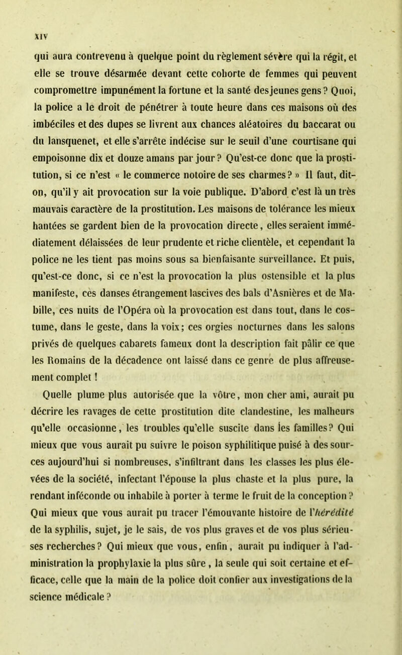 qui aura contrevenu à quelque point du règlement sévère qui la régit, et elle se trouve désarmée devant cette cohorte de femmes qui peuvent compromettre impunément la fortune et la santé des jeunes gens ? Quoi, la police a le droit de pénétrer à toute heure dans ces maisons où des imbéciles et des dupes se livrent aux chances aléatoires du baccarat ou du lansquenet, et elle s’arrête indécise sur le seuil d’une courtisane qui empoisonne dix et douze amans par jour? Qu’est-ce donc que la prosti- tution, si ce n’est « le commerce notoire de ses charmes? » Il faut, dit- on, qu’il y ait provocation sur la voie publique. D’abord c’est là un très mauvais caractère de la prostitution. Les maisons de tolérance les mieux hantées se gardent bien de la provocation directe, elles seraient immé- diatement délaissées de leur prudente et riche clientèle, et cependant la police ne les tient pas moins sous sa bienfaisante surveillance. Et puis, qu’esl-ce donc, si ce n’est la provocation la plus ostensible et la plus manifeste, ces danses étrangement lascives des bals d’Asnières et de Ma- bille, ces nuits de l’Opéra où la provocation est dans tout, dans le cos- tume, dans le geste, dans la voix ; ces orgies nocturnes dans les salons privés de quelques cabarets fameux dont la description fait pâlir ce que les Romains de la décadence ont laissé dans ce genre de plus affreuse- ment complet ! Quelle plume plus autorisée que la vôtre, mon cher ami, aurait pu décrire les ravages de cette prostitution dite clandestine, les malheurs qu’elle occasionne, les troubles qu’elle suscite dans ies familles? Qui mieux que vous aurait pu suivre le poison syphilitique puisé à des sour- ces aujourd’hui si nombreuses, s’infiltrant dans les classes les plus éle- vées de la société, infectant l’épouse la plus chaste et la plus pure, la rendant inféconde ou inhabile à porter à terme le fruit de la conception ? Qui mieux que vous aurait pu tracer l’émouvante histoire de Yliérédité de la syphilis, sujet, je le sais, de vos plus graves et de vos plus sérieu- ses recherches? Qui mieux que vous, enfin, aurait pu indiquer à l’ad- ministration la prophylaxie la plus sûre, la seule qui soit certaine et ef- ficace, celle que la main de la police doit confier aux investigations de la science médicale ?