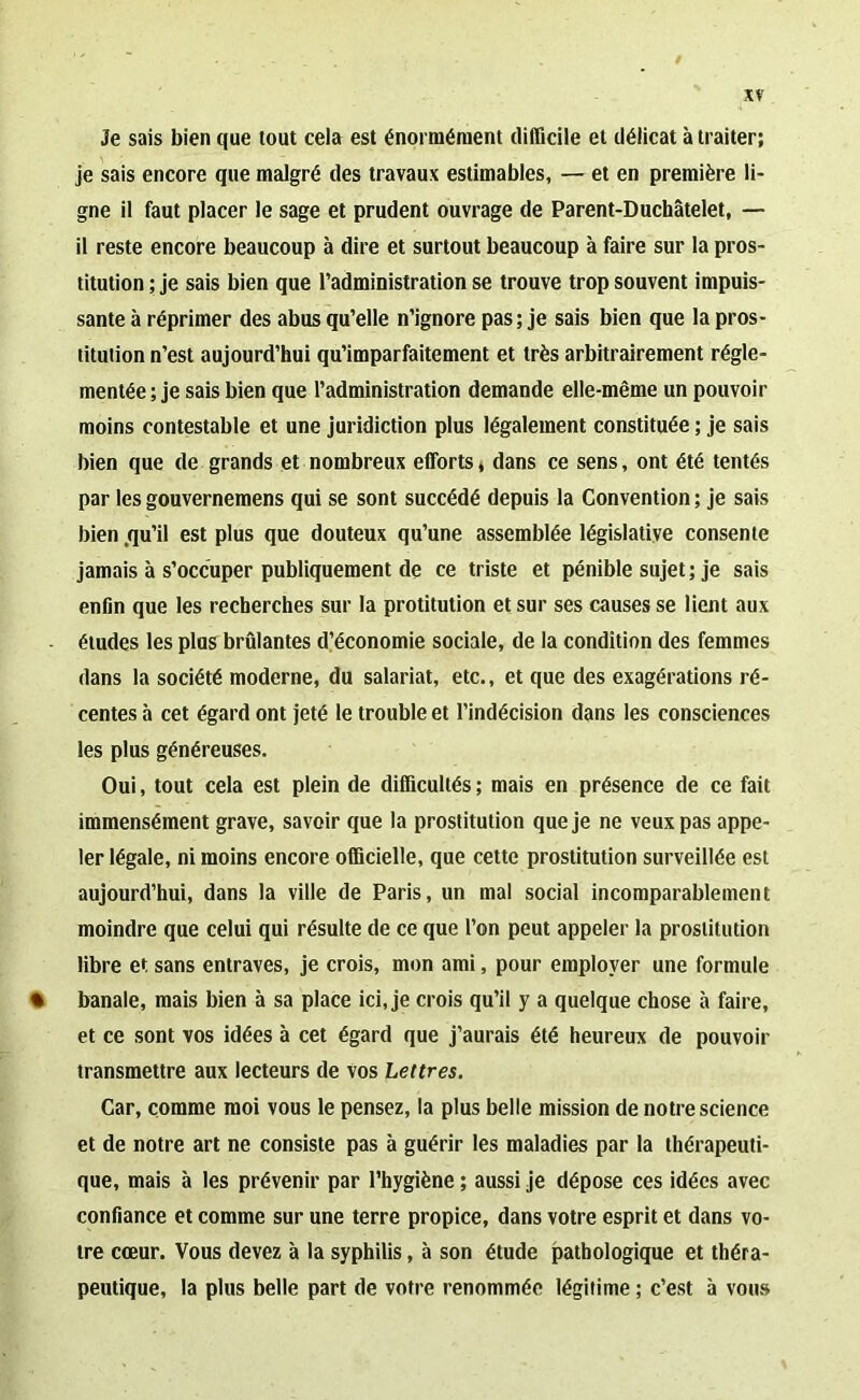 je sais bien que tout cela est énormément difficile et délicat à traiter; je sais encore que malgré des travaux estimables, — et en première li- gne il faut placer le sage et prudent ouvrage de Parent-Duchâtelet, — il reste encore beaucoup à dire et surtout beaucoup à faire sur la pros- titution ; je sais bien que l’administration se trouve trop souvent impuis- sante à réprimer des abus qu’elle n’ignore pas; je sais bien que la pros- titution n’est aujourd’hui qu’imparfaitement et très arbitrairement régle- mentée ; je sais bien que l’administration demande elle-même un pouvoir moins contestable et une juridiction plus légalement constituée ; je sais bien que de grands et nombreux efforts, dans ce sens, ont été tentés par les gouvernemens qui se sont succédé depuis la Convention ; je sais bien .qu’il est plus que douteux qu’une assemblée législative consente jamais à s’occuper publiquement de ce triste et pénible sujet; je sais enfin que les recherches sur la protitution et sur ses causes se lient aux éludes les plus brûlantes d’économie sociale, de la condition des femmes dans la société moderne, du salariat, etc., et que des exagérations ré- centes à cet égard ont jeté le trouble et l’indécision dans les consciences les plus généreuses. Oui, tout cela est plein de difficultés; mais en présence de ce fait immensément grave, savoir que la prostitution que je ne veux pas appe- ler légale, ni moins encore officielle, que cette prostitution surveillée est aujourd’hui, dans la ville de Paris, un mal social incomparablement moindre que celui qui résulte de ce que l’on peut appeler la prostitution libre et sans entraves, je crois, mon ami, pour employer une formule • banale, mais bien à sa place ici, je crois qu’il y a quelque chose à faire, et ce sont vos idées à cet égard que j’aurais été heureux de pouvoir transmettre aux lecteurs de vos Lettres. Car, comme moi vous le pensez, la plus belle mission de notre science et de notre art ne consiste pas à guérir les maladies par la thérapeuti- que, mais à les prévenir par l’hygiène ; aussi je dépose ces idées avec confiance et comme sur une terre propice, dans votre esprit et dans vo- tre cœur. Vous devez à la syphilis, à son étude pathologique et théra- peutique, la plus belle part de votre renommée légitime ; c’est à vous