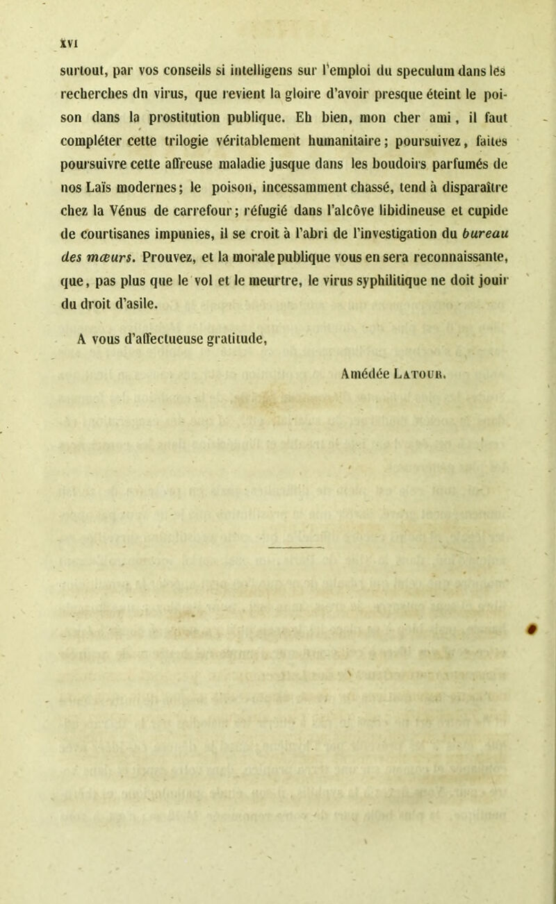 surtout, par vos conseils si intelligens sur l'emploi du spéculum dans lés recherches dn virus, que revient la gloire d’avoir presque éteint le poi- son dans la prostitution publique. Eh bien, mon cher ami, il faut compléter cette trilogie véritablement humanitaire ; poursuivez, laites poursuivre cette affreuse maladie jusque dans les boudoirs parfumés de nos Laïs modernes; le poison, incessamment chassé, tend à disparaître chez la Vénus de carrefour ; réfugié dans l’alcôve libidineuse et cupide de courtisanes impunies, il se croit à l’abri de l’investigation du bureau des mœurs. Prouvez, et la morale publique vous en sera reconnaissante, que, pas plus que le vol et le meurtre, le virus syphilitique ne doit jouir du droit d’asile. A vous d’affectueuse gratitude, Amédée Latour.