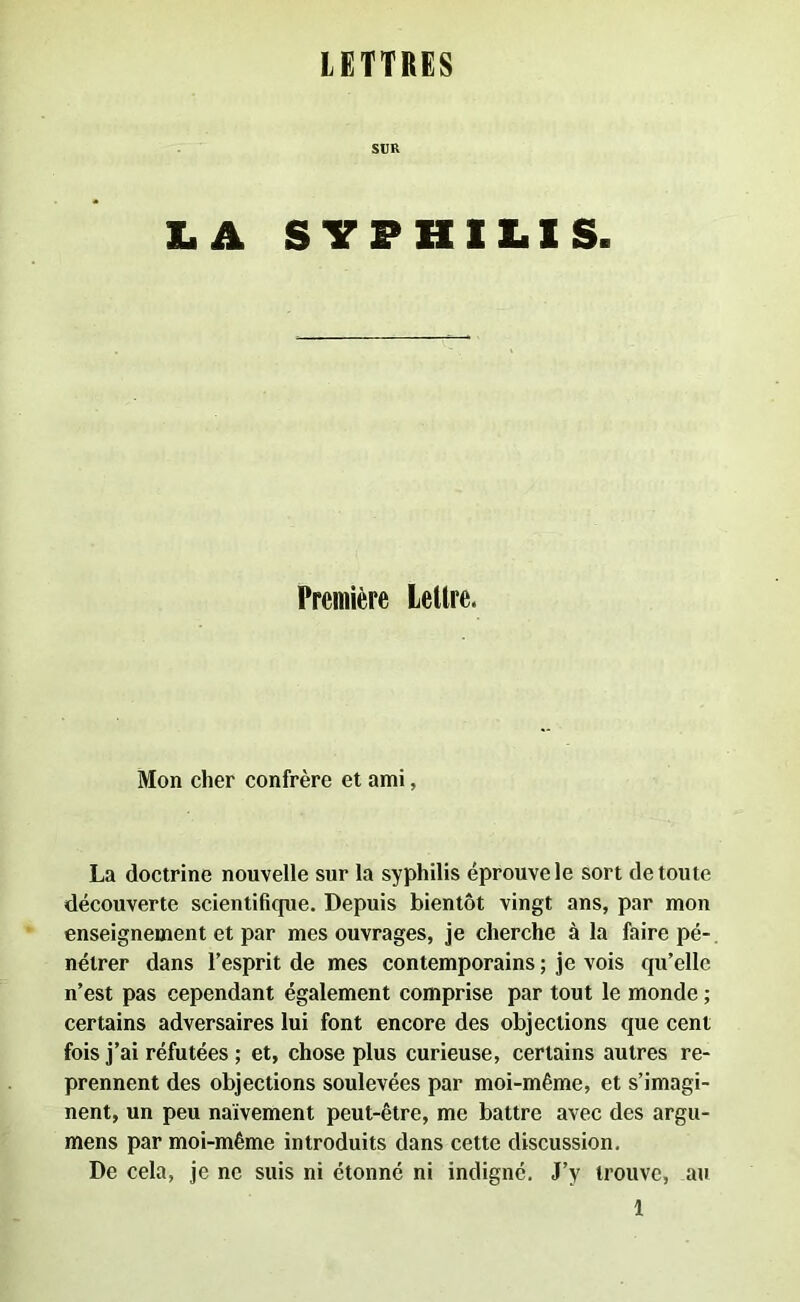 LETTRES SUR LA SYPHILIS. Première Lellre. Mon cher confrère et ami, La doctrine nouvelle sur la syphilis éprouve le sort de toute découverte scientifique. Depuis bientôt vingt ans, par mon enseignement et par mes ouvrages, je cherche à la faire pé- nétrer dans l’esprit de mes contemporains ; je vois qu’elle n’est pas cependant également comprise par tout le monde ; certains adversaires lui font encore des objections que cent fois j’ai réfutées ; et, chose plus curieuse, certains autres re- prennent des objections soulevées par moi-même, et s’imagi- nent, un peu naïvement peut-être, me battre avec des argu- mens par moi-même introduits dans cette discussion. De cela, je ne suis ni étonné ni indigné. J’y trouve, au