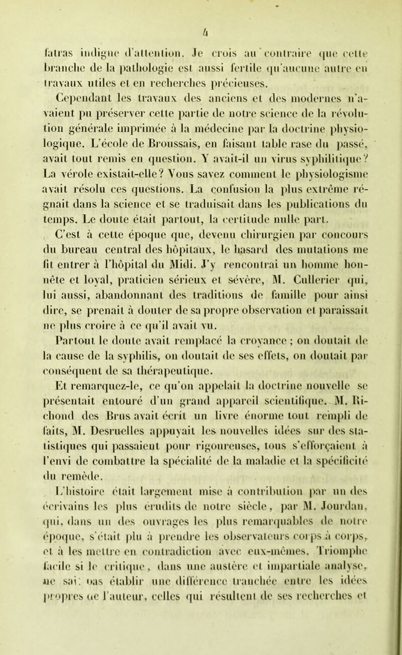 h fatras indigne d’atlenlion. Je crois au contraire que celte branche de la pathologie est aussi fertile qu’aucune autre en travaux utiles et en recherches précieuses. Cependant les travaux des anciens et des modernes n’a- vaient pu préserver celte partie de notre science de la révolu- tion générale imprimée à la médecine par la doctrine physio- logique. L’école de Broussais, en faisant table rase du passé, avait tout remis en question. Y avait-il un virus syphilitique? La vérole existait-elle? Vous savez comment le physiologisme avait résolu ces questions. La confusion la plus extrême ré- gnait dans la science et se traduisait dans les publications du temps. Le doute était partout, la certitude nulle part. C’est à cette époque que, devenu chirurgien par concours du bureau central des hôpitaux, le hasard des mutations me lit entrer à l’hôpital du Midi. J’y rencontrai un homme hon- nête et loyal, praticien sérieux et sévère, M. Cullerier qui, lui aussi, abandonnant des traditions de famille pour ainsi dire, se prenait à douter de sa propre observation et paraissait ne plus croire à ce qu’il avait vu. Partout le doute avait remplacé la croyance; on doutait de la cause de la syphilis, on doutait de ses effets, on doutait par conséquent de sa thérapeutique. Et remarquez-le, ce qu’on appelait la doctrine nouvelle se présentait entouré d’un grand appareil scientifique. M. Bi- chond des Brus avait écrit un livre énorme tout rempli de laits, M. Desruelles appuyait les nouvelles idées sur des sta- tistiques qui passaient pour rigoureuses, tous s’efforçaient à l’envi de combattre la spécialité de la maladie et la spécificité du remède. L’histoire était largement mise à contribution par un des écrivains les plus érudits de notre siècle, par M. Jourdan, qui, dans un dos ouvrages les plus remarquables de notre époque, s'était plu à prendre les observateurs corps à corps, et à les mettre en contradiction avec eux-mêmes. Triomphe facile si le critique, dans une austère et impartiale analyse, ne sai. nas établir une différence tranchée entre les idées propres ue l’auteur, celles qui résultent de ses recherches et