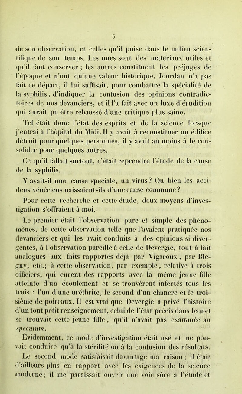 de son observation, et celles qu’il puise dans le milieu scien- tifique de son temps. Les unes sont des matériaux utiles et qu’il faut conserver ; les autres constituent les préjugés de l’époque et n’ont qu’une valeur historique. Jourdan n’a pas fait ce départ, il lui suffisait, pour combattre la spécialité de la syphilis, d’indiquer la confusion des opinions contradic- toires de nos devanciers, cl il l’a fait avec un luxe d’érudition qui aurait pu être rehaussé d’une critique plus saine. Tel était donc l’état des esprits et de la science lorsque j’entrai à l’hôpital du Midi. Il y avait à reconstituer un édifice détruit pour quelques personnes, il y avait au moins à le con- solider pour quelques autres. Ce qu’il fallait surtout, c’était reprendre l’étude de la cause de la syphilis. Y avait-il une cause spéciale, un virus? Ou bien les acci- dens vénériens naissaient-ils d’une cause commune? Pour cette recherche et celte étude, deux moyens d’inves- tigation s’offraient à moi. Le premier était l’observation pure et simple des phéno- mènes, de celte observation telle que l’avaient pratiquée nos devanciers et qui les avait conduits à des opinions si diver- gentes, à l’observation pareille à celle de Devergie, tout à fait analogues aux faits rapportés déjà par Vigaroux, par Ble- gny, etc.; à cette observation, par exemple, relative à trois officiers, qui eurent des rapports avec la même jeune fille atteinte d’un écoulement et se trouvèrent infectés tous les trois : l’un d’une uréthrite, le second d’un chancre et le troi- sième de poireaux. Il est vrai que Devergie a privé l’histoire d’un tout petit renseignement, celui de l’état précis dans lenuel se trouvait cette jeune fille, qu’il n’avait pas examinée au spéculum. Evidemment, ce mode d’investigation était usé et ne pou- vait conduire qu’à la stérilité ou à la confusion des résultats. Le second mode satisfaisait davantage ma raison ; il était d’ailleurs plus en rapport avec les exigences de la science moderne ; il me paraissait ouvrir une voie sûre à l’étude et