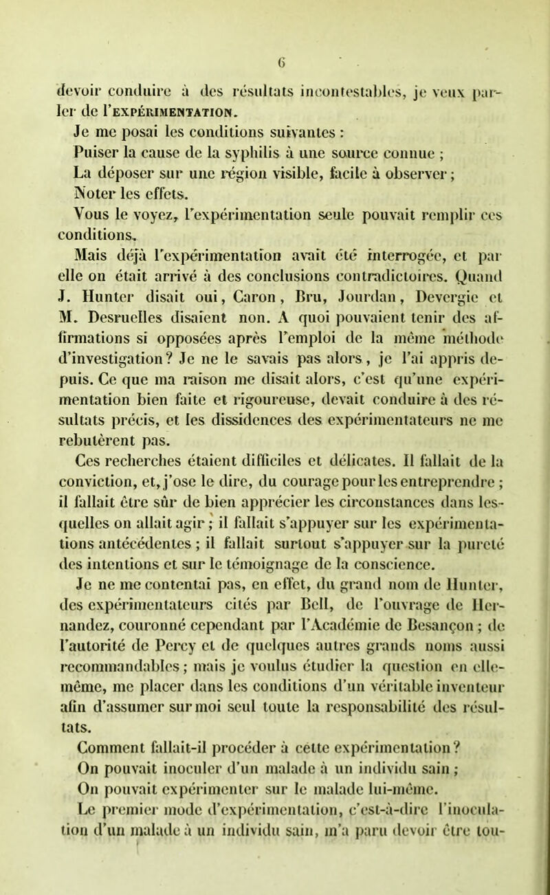 devoir conduire à des résultats incontestables, je veux par- ler de I’expérimentation. Je me posai les conditions suivantes : Puiser la cause de la syphilis à une source connue ; La déposer sur une région visible, facile à observer ; Noter les effets. Vous le voyez, l'expérimentation seule pouvait remplir ces conditions.. Mais déjà l'expérimentation avait été interrogée, et par elle on était arrivé à des conclusions contradictoires. Quand J. Hunter disait oui, Caron, Bru, Jourdan, Devergie et M. Desruelles disaient non. À quoi pouvaient tenir des af- firmations si opposées après remploi de la même méthode d’investigation? Je ne le savais pas alors, je l’ai appris de- puis. Ce que ma raison me disait alors, c’est qu’une expéri- mentation bien faite et rigoureuse, devait conduire à des ré- sultats précis, et les dissidences des expérimentateurs ne me rebutèrent pas. Ces recherches étaient difficiles et délicates. Il fallait de la conviction, et, j’ose le dire, du courage pour les entreprendre ; il fallait être sûr de bien apprécier les circonstances dans les- quelles on allait agir; il fallait s’appuyer sur les expérimenta- tions antécédentes ; il fallait surtout s’appuyer sur la pureté des intentions et sur le témoignage de la conscience. Je ne mécontentai pas, en effet, du grand nom de Hunter, des expérimentateurs cités par Bell, de l’ouvrage de Her- nandez, couronné cependant par l’Académie de Besançon ; de l’autorité de Pcrcy cl de quelques autres grands noms aussi recommandables ; mais je voulus étudier la question en elle- même, me placer dans les conditions d’un véritable inventeur afin d’assumer sur moi seul toute la responsabilité des résul- tats. Comment fallait-il procéder à cette expérimentation? On pouvait inoculer d’un malade à un individu sain ; On pouvait expérimenter sur le malade lui-même. Le premier mode d’expérimentation, c’est-à-dire l’inocula- tion d’un malade à un individu sain, m’a paru devoir être tou-