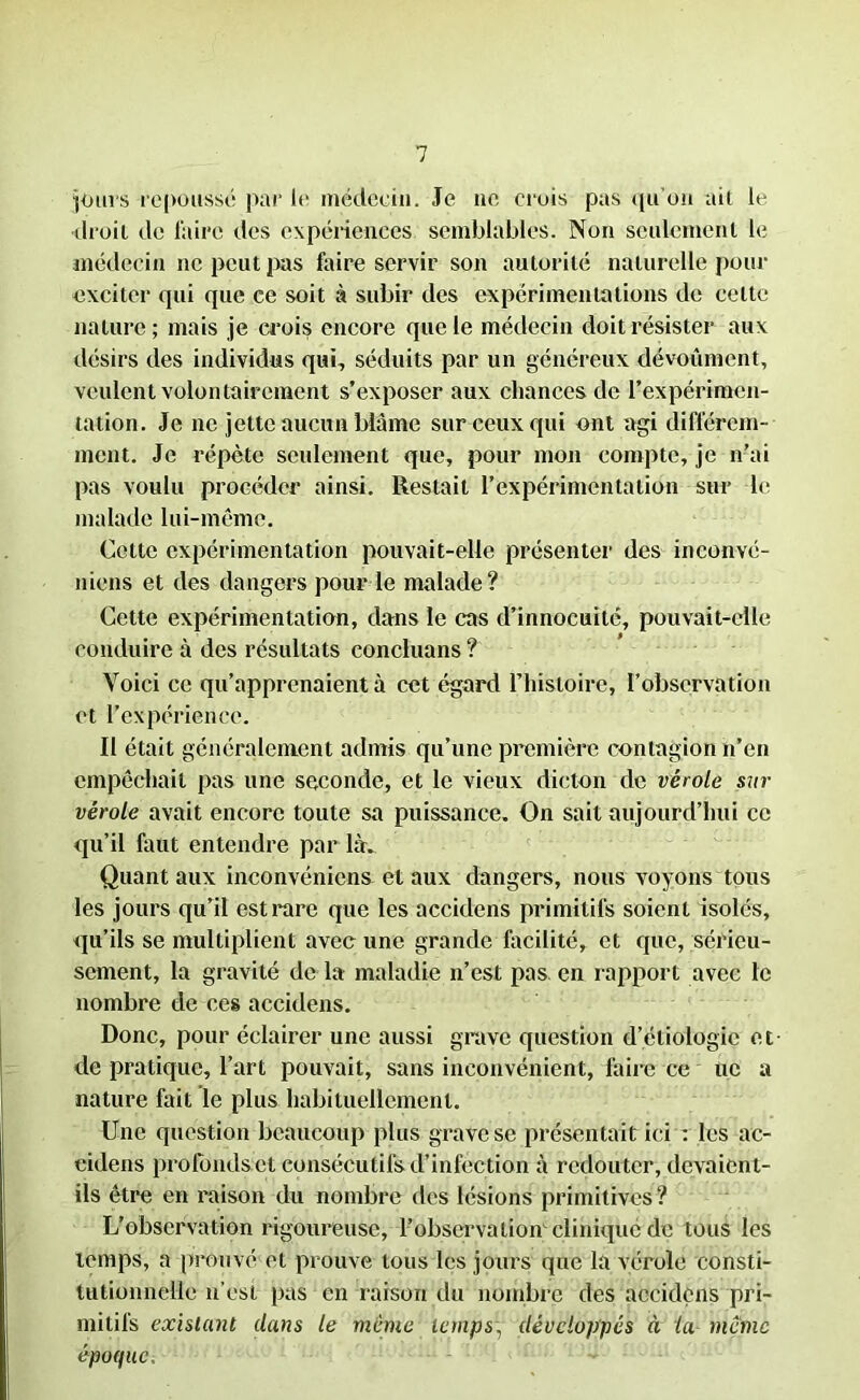 jours repousse par le médecin. Je ne crois pas qu’on ait le droit de l'aire des expériences semblables. Non seulement le médecin ne peut pas faire servir son autorité naturelle pour exciter qui que ce soit à subir des expérimentations de celte nature; mais je crois encore que le médecin doit résister aux désirs des individus qui, séduits par un généreux dévoûment, veulent volontairement s’exposer aux chances de l’expérimen- tation. Je ne jette aucun blâme sur ceux qui ont agi différem- ment. Je répète seulement que, pour mon compte, je n’ai pas voulu procéder ainsi. Restait l’expérimentation sur le malade lui-même. Cette expérimentation pouvait-elle présenter des inconvé- niens et des dangers pour le malade? Cette expérimentation, dans le cas d’innocuité, pouvait-elle conduire à des résultats concluans ? Voici ce qu’apprenaient à cet égard l’histoire, l’observation et l’expérience. Il était généralement admis qu’une première contagion n’en empêchait pas une seconde, et le vieux dicton clc vérole sur vérole avait encore toute sa puissance. On sait aujourd’hui ce qu’il faut entendre par là. Quant aux inconvénient et aux dangers, nous voyons tous les jours qu’il est rare que les accidens primitifs soient isolés, qu’ils se multiplient avec une grande facilité, et que, sérieu- sement, la gravité de la maladie n’est pas en rapport avec le nombre de ces accidens. Donc, pour éclairer une aussi grave question d’étiologie et de pratique, l’art pouvait, sans inconvénient, faire ce uc a nature fait le plus habituellement. Une question beaucoup plus grave se présentait ici : les ac- eidens profondset consécutifs d’infection à redouter, devaient- ils être en raison du nombre des lésions primitives ? L’observation rigoureuse, l’observation clinique de tous les temps, a prouvé et prouve tous les jours que la vérole consti- tutionnelle n’est pas en raison du nombre des accidens pri- mitifs existant dans le même temps, développés à la même époque.