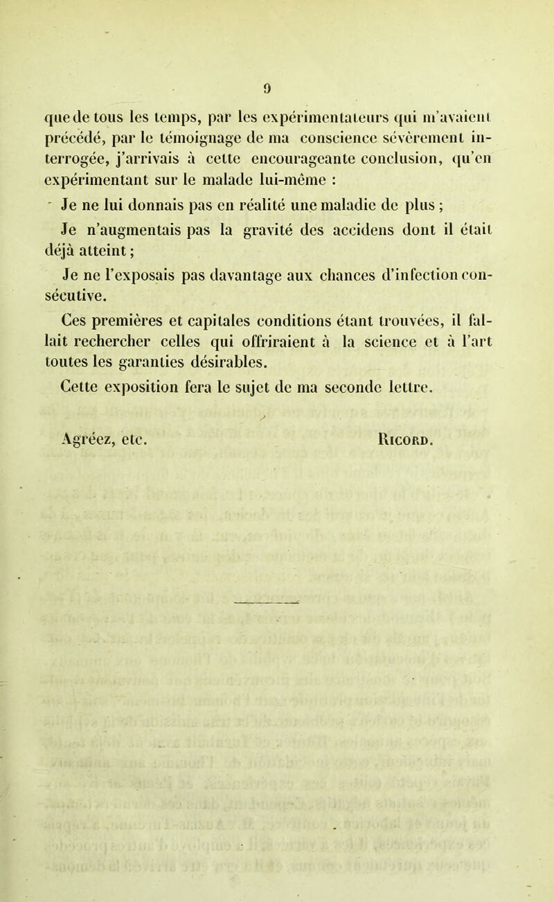que de tous les temps, par les expérimentateurs qui m’avaient précédé, par le témoignage de ma conscience sévèrement in- terrogée, j’arrivais à cette encourageante conclusion, qu’en expérimentant sur le malade lui-même : Je ne lui donnais pas en réalité une maladie de plus ; Je n’augmentais pas la gravité des aceidens dont il était déjà atteint ; Je ne l’exposais pas davantage aux chances d’infection con- sécutive. Ces premières et capitales conditions étant trouvées, il fal- lait rechercher celles qui offriraient à la science et à l’art toutes les garanties désirables. Cette exposition fera le sujet de ma seconde lettre. Agréez, etc. Ricord.