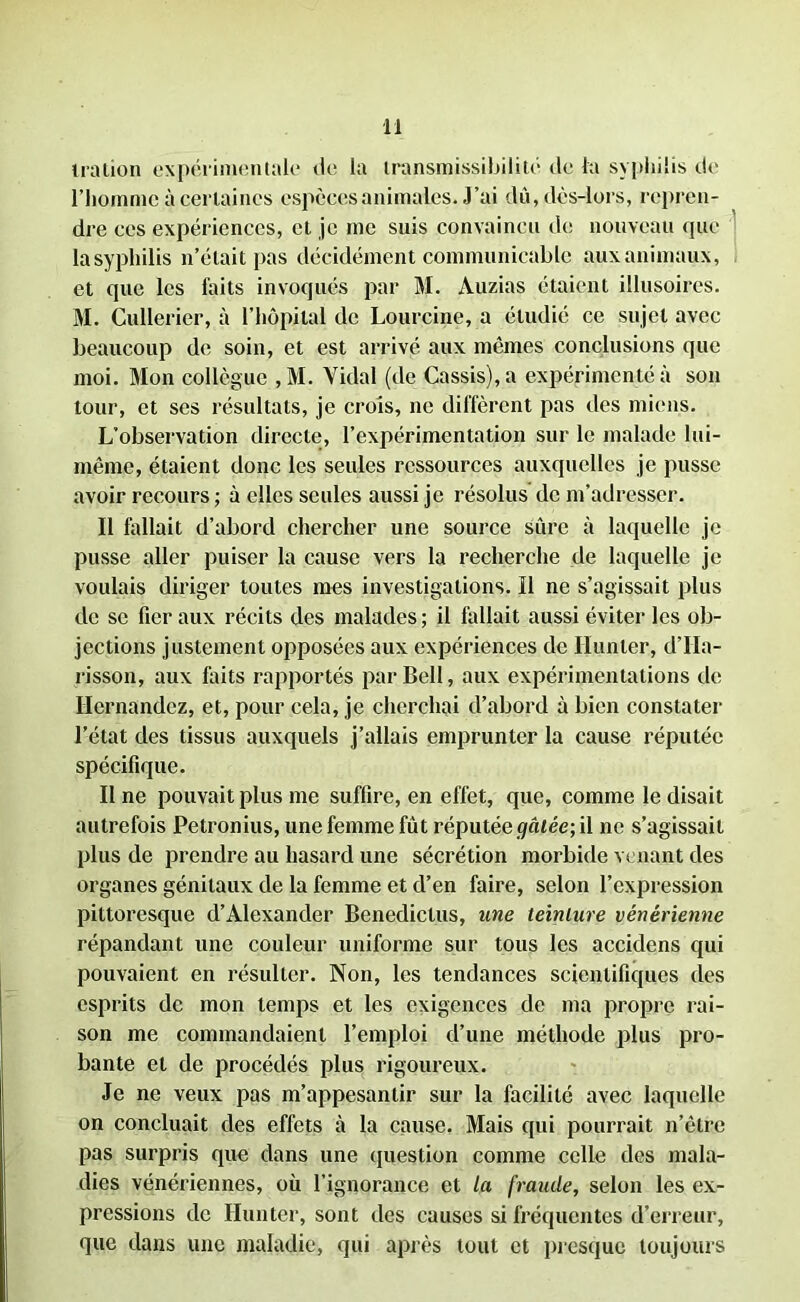 iration expérimentale de la transmissibilité tle la syphilis de l’homme à certaines espèces animales. J’ai dû, dès-lors, repren- dre ces expériences, cl je me suis convaincu de nouveau que lasypliilis n’était pas décidément communicable aux animaux, et que les faits invoqués par M. Auzias étaient illusoires. M. Cullerier, à l’hôpital de Lourcine, a étudié ce sujet avec beaucoup de soin, et est arrivé aux memes conclusions que moi. Mon collègue ,M. Vidal (de Cassis), a expérimenté à son tour, et ses résultats, je crois, ne diffèrent pas des miens. L’observation directe, l’expérimentation sur le malade lui- même, étaient donc les seules ressources auxquelles je pusse avoir recours ; à elles seules aussi je résolus de m’adresser. Il fallait d’abord chercher une source sûre à laquelle je pusse aller puiser la cause vers la recherche de laquelle je voulais diriger toutes mes investigations. Il ne s’agissait plus de se fier aux récits des malades; il fallait aussi éviter les ob- jections justement opposées aux expériences de Hunier, d’IIa- risson, aux faits rapportés par Bell, aux expérimentations de Hernandez, et, pour cela, je cherchai d’abord à bien constater l’état des tissus auxquels j’allais emprunter la cause réputée spécifique. Il ne pouvait plus me suffire, en effet, que, comme le disait autrefois Petronius, une femme fût réputée gâtée; il ne s’agissait plus de prendre au hasard une sécrétion morbide venant des organes génitaux de la femme et d’en faire, selon l’expression pittoresque d’Alexander Benediclus, une teinture vénérienne répandant une couleur uniforme sur tous les accidens qui pouvaient en résulter. Non, les tendances scientifiques des esprits de mon temps et les exigences de ma propre rai- son me commandaient l’emploi d’une méthode plus pro- bante et de procédés plus rigoureux. Je ne veux pas m’appesantir sur la facilité avec laquelle on concluait des effets à la cause. Mais qui pourrait n’êtrc pas surpris que dans une question comme celle des mala- dies vénériennes, où l’ignorance et la fraude, selon les ex- pressions de Hun ter, sont des causes si fréquentes d’erreur, que dans une maladie, qui après tout et presque toujours