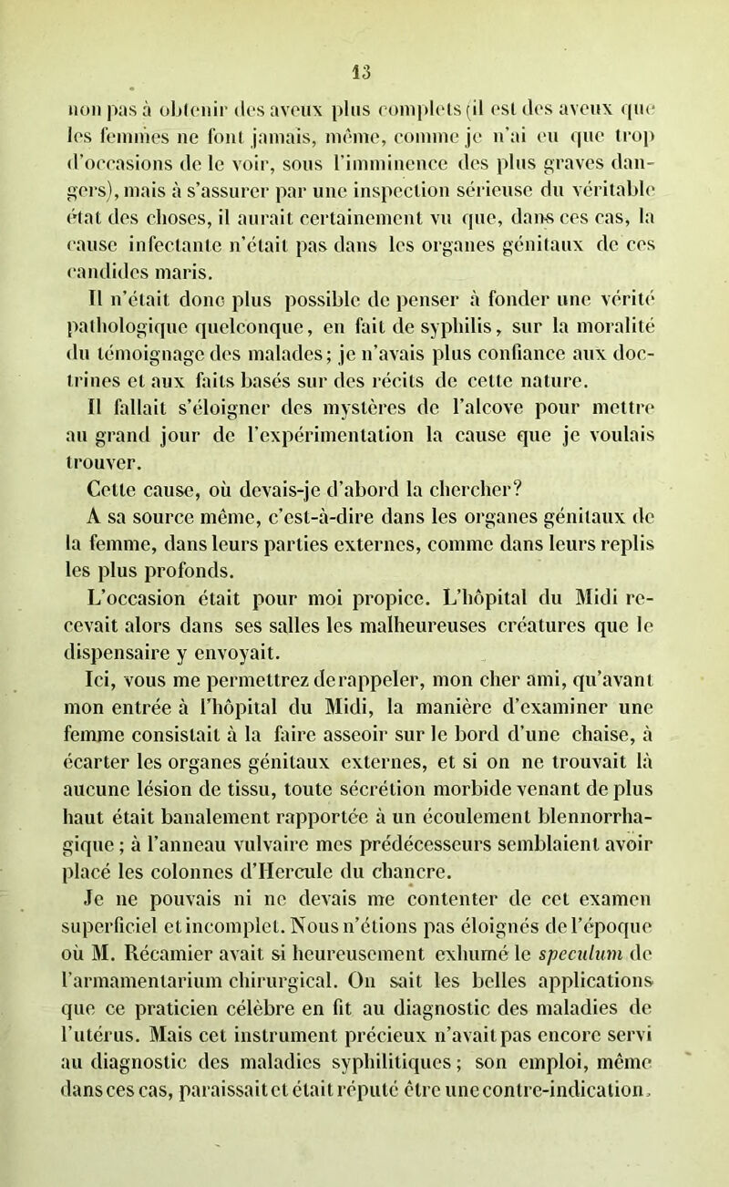 non pas à obtenir des aveux plus complets (il est des aveux que les femmes ne font jamais, même, comme je n’ai eu que trop d’occasions de le voir, sous l’imminence des plus graves dan- gers), mais à s’assurer par une inspection sérieuse du véritable état des choses, il aurait certainement vu que, dams ces cas, la cause infectante n’était pas dans les organes génitaux de ces candides maris. Il n’était donc plus possible de penser à fonder une vérité pathologique quelconque, en fait de syphilis, sur la moralité du témoignage des malades; je n’avais plus confiance aux doc- trines et aux faits basés sur des récits de celle nature. Il fallait s’éloigner des mystères de l’alcove pour mettre au grand jour de l’expérimentation la cause que je voulais trouver. Cette cause, où devais-je d’abord la chercher? A sa source même, c’est-à-dire dans les organes génitaux de la femme, dans leurs parties externes, comme dans leurs replis les plus profonds. L’occasion était pour moi propice. L’hôpital du Midi re- cevait alors dans ses salles les malheureuses créatures que le dispensaire y envoyait. Ici, vous me permettrez de rappeler, mon cher ami, qu’avant mon entrée à l’hôpital du Midi, la manière d’examiner une femme consistait à la faire asseoir sur le bord d’une chaise, à écarter les organes génitaux externes, et si on ne trouvait là aucune lésion de tissu, toute sécrétion morbide venant de plus haut était banalement rapportée à un écoulement blennorrha- gique ; à l’anneau vulvaire mes prédécesseurs semblaient avoir placé les colonnes d’IIcrcule du chancre. Je ne pouvais ni ne devais me contenter de cet examen superficiel et incomplet. Nous n’étions pas éloignés de l’époque où M. Récamier avait si heureusement exhumé le spéculum de l’armamentarium chirurgical. On sait les belles applications que ce praticien célèbre en fit au diagnostic des maladies de l’utérus. Mais cet instrument précieux n’avait pas encore servi au diagnostic des maladies syphilitiques ; son emploi, même dans ces cas, paraissait et était réputé être une contre-indication,