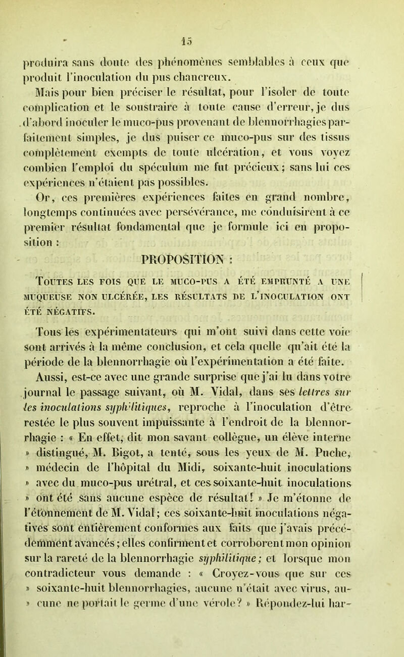 produira sans doute des phénomènes semblables à ceux que produit l’inoculation du pus chancrcux. Mais pour bien préciser le résultat, pour l’isoler de toute complication et le soustraire à toute cause d’erreur, je dus d'abord inoculer le muco-pus provenant de blennorrhagies par- faitement simples, je dus puiser ce muco-pus sur des tissus complètement exempts de toute ulcération, et vous voyez combien l’emploi du spéculum me fut précieux; sans lui ces expériences n’étaient pas possibles. Or , ces premières expériences faites en grand nombre, longtemps continuées avec persévérance, me conduisirent à ce premier résultat fondamental que je formule ici en propo- sition : PROPOSITION : Toutes les fois que le muco-pus a été emprunté a une MUQUEUSE NON ULCÉRÉE, LES RÉSULTATS UE L’iNOCULATTON ONT ÉTÉ NÉGATIFS. Tous les expérimentateurs qui m’ont suivi dans cette voie sont arrivés à la même conclusion, et cela quelle qu’ait été la période de la blennorrhagie où l’expérimentation a été faite. Aussi, est-ce avec une grande surprise que j’ai lu dans votre journal le passage suivant, où M. Yidal, dans ses lettres sur les inoculations syphilitiques, reproche à l’inoculation d’être restée le plus souvent impuissante à l’endroit de la blennor- rhagie ï « En effet, dit mon savant collègue, un élève interne » distingué, M. Bigot, a tenté, sous les yeux de M. Puche, » médecin de l’hôpital du Midi, soixante-huit inoculations # avec du muco-pus urétral, et ces soixante-huit inoculations » ont été sans aucune espèce de résultat! » Je m’étonne de l’étonnement de M. Vidai; ces soixante-huit inoculations néga- tives sont entièrement conformes aux faits que j’avais précé- demment avancés ; elles confiraient et corroborent mon opinion sur la rareté de la blennorrhagie syphilitique ; et lorsque mon contradicteur vous demande : « Croyez-vous que sur ces y soixante-huit blennorrhagies, aucune n’était avec virus, au- » cune ne portait le germe d’une vérole? » Répondez-lui har-