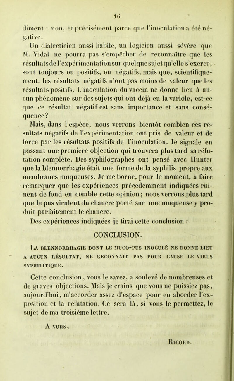 IG dimom : non, et précisément parce que l'inoculation a été né- gative. Un dialecticien aussi habile, un logicien aussi sévère que M. Vidal ne pourra pas s’empêcher de reconnaître que les résultatsdel’expérimentation sur quelquesujetqu’clle s’exerce, sont toujours ou positifs, ou négatifs, mais que, scientifique- ment, les résultats négatifs n’ont pas moins de valeur que les résultats positifs. L’inoculation du vaccin ne donne lieu à au- cun phénomène sur des sujets qui ont déjà eu la variole, est-ce que ce résultat négatif est sans importance et sans consé- quence? Mais, dans l’espèce, nous verrons bientôt combien ces ré- sultats négatifs de l’expérimentation ont pris de valeur et de force par les résultats positifs de l’inoculation. Je signale en passant une première objection qui trouvera plus tard sa réfu- tation complète. Des syphilographes ont pensé avec Ilunter que la blennorrhagie était une forme de la syphilis propre aux membranes muqueuses. Je me borne, pour le moment, à faire remarquer que les expériences précédemment indiquées rui- nent de fond en comble celte opinion; nous verrons plus tard que le pus virulent du chancre porté sur une muqueuse y pro- duit parfaitement le chancre. Des expériences indiquées je tirai cette conclusion : CONCLUSION. La blennorrhagie dont le muco-pus inoculé ne donne lieu A AUCUN RÉSULTAT, NE RECONNAIT PAS POUR CAUSE LE VIRUS SYPHILITIQUE. Cette conclusion, vous le savez, a soulevé de nombreuses et de graves objections. Mais je crains que vous ne puissiez pas, aujourd'hui, m’accorder assez d’espace pour en aborder l’ex- position et la réfutation. Ce sera là, si vous le permettez, le sujet de ma troisième lettre. A vous, Rigoud.