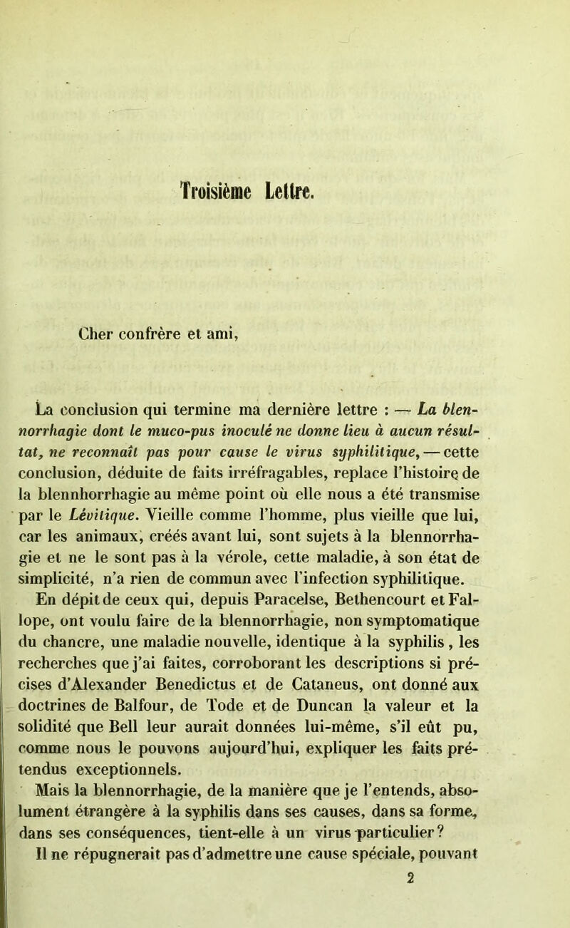 Troisième Lettre. Cher confrère et ami, La conclusion qui termine ma dernière lettre : — La blen- norrhagie dont le muco-pus inoculé ne donne lieu à aucun résul- tat, ne reconnaît pas pour cause le virus syphilitique, — cette conclusion, déduite de faits irréfragables, replace l’histoire de la blennhorrhagie au même point où elle nous a été transmise par le Lévilique. Vieille comme l’homme, plus vieille que lui, car les animaux, créés avant lui, sont sujets à la blennorrha- gie et ne le sont pas à la vérole, cette maladie, à son état de simplicité, n’a rien de commun avec l’infection syphilitique. En dépit de ceux qui, depuis Paracelse, Bethencourt etFal- lope, ont voulu faire de la blennorrhagie, non symptomatique du chancre, une maladie nouvelle, identique à la syphilis , les recherches que j’ai faites, corroborant les descriptions si pré- cises d’Alexander Benedictus et de Cataneus, ont donné aux doctrines de Balfour, de Tode et de Duncan la valeur et la solidité que Bell leur aurait données lui-même, s’il eût pu, comme nous le pouvons aujourd’hui, expliquer les faits pré- tendus exceptionnels. Mais la blennorrhagie, de la manière que je l’entends, abso- lument étrangère à la syphilis dans ses causes, dans sa forme, dans ses conséquences, tient-elle à un virus particulier ? Il ne répugnerait pas d’admettre une cause spéciale, pouvant 2