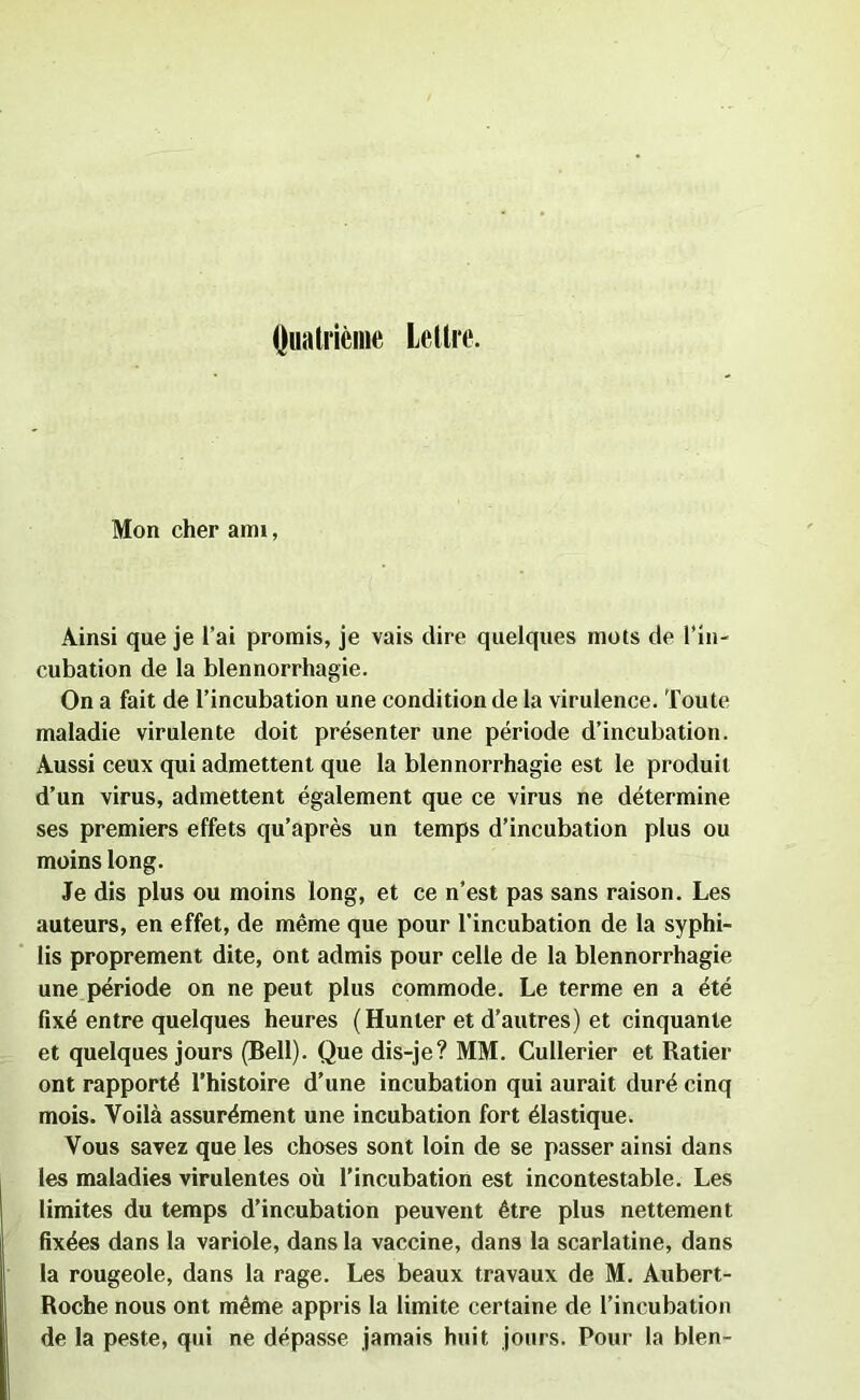 Quatrième Lettre. Mon cher aim, Ainsi que je l’ai promis, je vais dire quelques mots de l’in- cubation de la blennorrhagie. On a fait de l’incubation une condition de la virulence. Toute maladie virulente doit présenter une période d’incubation. Aussi ceux qui admettent que la blennorrhagie est le produit d’un virus, admettent également que ce virus ne détermine ses premiers effets qu’après un temps d’incubation plus ou moins long. Je dis plus ou moins long, et ce n’est pas sans raison. Les auteurs, en effet, de même que pour l’incubation de la syphi- lis proprement dite, ont admis pour celle de la blennorrhagie une période on ne peut plus commode. Le terme en a été fixé entre quelques heures (Hunier et d’autres) et cinquante et quelques jours (Bell). Que dis-je? MM. Cullerier et Ratier ont rapporté l’histoire d’une incubation qui aurait duré cinq mois. Voilà assurément une incubation fort élastique. Vous savez que les choses sont loin de se passer ainsi dans les maladies virulentes où l’incubation est incontestable. Les limites du temps d’incubation peuvent être plus nettement fixées dans la variole, dans la vaccine, dans la scarlatine, dans la rougeole, dans la rage. Les beaux travaux de M. Aubert- Roche nous ont même appris la limite certaine de l’incubation de la peste, qui ne dépasse jamais huit jours. Pour la bien-