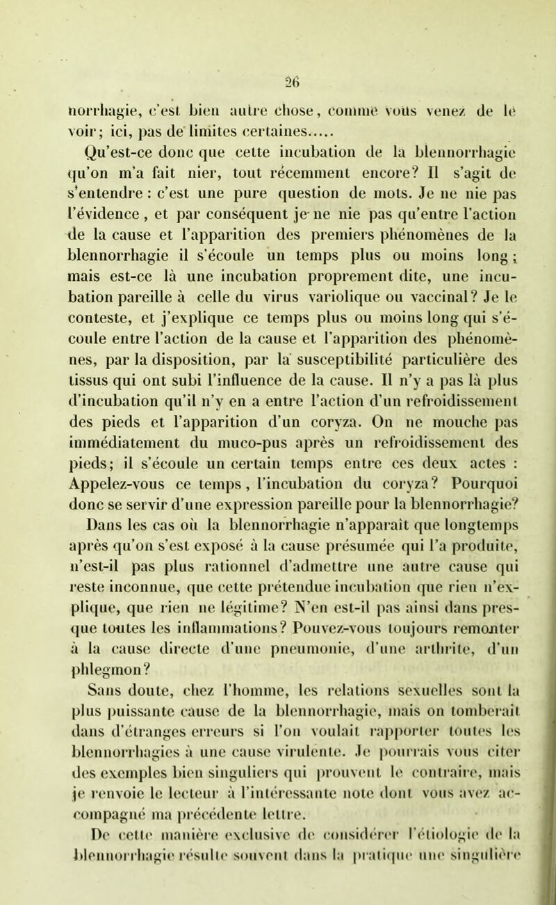 tiorrhugie, c’est bien autre chose, comme volts venez de le voir; ici, pas de limites certaines Qu’est-ce donc que celte incubation de la blennorrhagie qu’on m’a fait nier, tout récemment encore? Il s’agit de s'entendre : c’est une pure question de mots. Je ne nie pas l’évidence , et par conséquent je- ne nie pas qu’entre l’action de la cause et l’apparition des premiers phénomènes de la blennorrhagie il s’écoule un temps plus ou moins long ; mais est-ce là une incubation proprement dite, une incu- bation pareille à celle du virus variolique ou vaccinal? Je le conteste, et j’explique ce temps plus ou moins long qui s’é- coule entre l’action de la cause et l’apparition des phénomè- nes, par la disposition, par la susceptibilité particulière des tissus qui ont subi l’influence de la cause. Il n’y a pas là plus d’incubation qu’il n’y en a entre l’action d’un refroidissement des pieds et l’apparition d’un coryza. On ne mouche pas immédiatement du muco-pus après un refroidissement des pieds; il s’écoule un certain temps entre ces deux actes : Appelez-vous ce temps, l’incubation du coryza? Pourquoi donc se servir d’une expression pareille pour la blennorrhagie? Dans les cas où la blennorrhagie n’apparaît que longtemps après qu’on s’est exposé à la cause présumée qui l’a produite, n’est-il pas plus rationnel d’admettre une autre cause qui reste inconnue, (|ue cette prétendue incubation que rien n’ex- plique, que rien ne légitime? N’en est-il pas ainsi dans pres- que toutes les inflammations? Pouvez-vous toujours remonter à la cause directe d’une pneumonie, d’une arthrite, d’un phlegmon? Sans doute, chez l’homme, les relations sexuelles sont la plus puissante cause de la blennorrhagie, mais on tomberait dans d’étranges erreurs si l’on voulait rapporter toutes les blennorrhagies à une cause virulente. Je pourrais vous citer des exemples bien singuliers qui prouvent le contraire, mais je renvoie le lecteur à l’intéressante note dont vous avez ac- compagné ma précédente lettre. De cette manière exclusive de considérer l'étiologie de la blennorrhagie résulte souvent dans la pratique une singulière