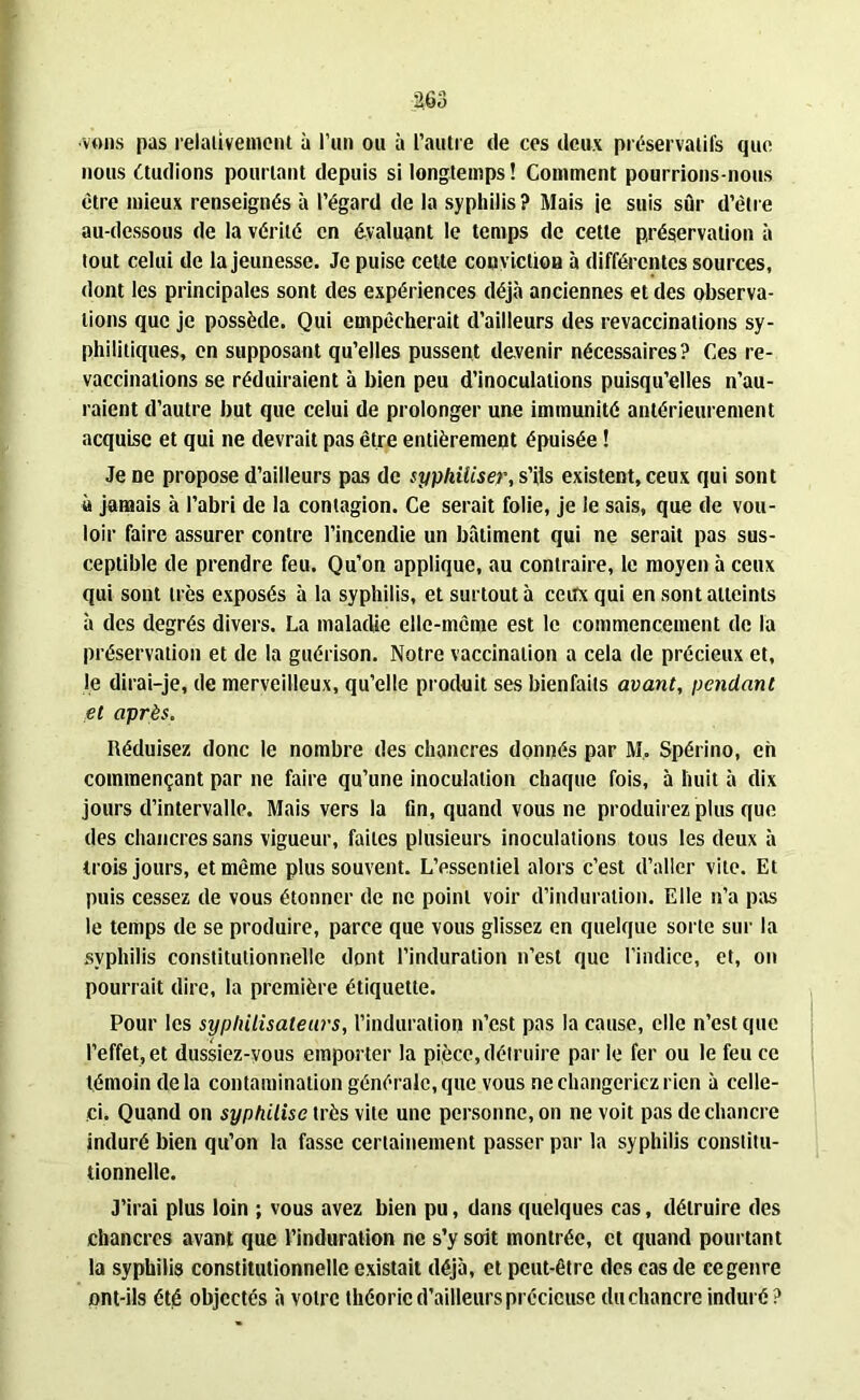 vous pas relativement à l’un ou à l’autre de ces deux préservatifs que nous étudions pourtant depuis si longtemps ! Comment pourrions-nous être mieux renseignés à l’égard de la syphilis? Mais je suis sûr d’être au-dessous de la vérité en évaluant le temps de cette préservation à tout celui de la jeunesse. Je puise cette conviction à différentes sources, dont les principales sont des expériences déjà anciennes et des observa- tions que je possède. Qui empêcherait d’ailleurs des revaccinations sy- philitiques, en supposant qu’elles pussent devenir nécessaires? Ces re- vaccinations se réduiraient à bien peu d’inoculations puisqu’elles n’au- raient d’autre but que celui de prolonger une immunité antérieurement acquise et qui ne devrait pas être entièrement épuisée ! Je ne propose d’ailleurs pas de syphiliser, s’ils existent, ceux qui sont à jamais à l’abri de la contagion. Ce serait folie, je le sais, que de vou- loir faire assurer contre l’incendie un bâtiment qui ne serait pas sus- ceptible de prendre feu. Qu’on applique, au contraire, le moyen à ceux qui sont très exposés à la syphilis, et surtout à ceux qui en sont atteints à des degrés divers. La maladie elle-même est le commencement de la préservation et de la guérison. Notre vaccination a cela de précieux et, le dirai-je, de merveilleux, qu’elle produit ses bienfaits avant, pendant et après. Réduisez donc le nombre des chancres donnés par M, Spérino, eh commençant par ne faire qu’une inoculation chaque fois, à huit à dix jours d’intervalle. Mais vers la fin, quand vous ne produirez plus que des chancres sans vigueur, faites plusieurs inoculations tous les deux à trois jours, et même plus souvent. L’essentiel alors c’est d’aller vite. Et puis cessez de vous étonner de ne point voir d’induration. Elle n’a pas le temps de se produire, parce que vous glissez en quelque sorte sur la syphilis constitutionnelle dont l’induration n’est que l’indice, et, on pourrait dire, la première étiquette. Pour les syphilisateurs, l’induration n’est pas la cause, elle n’est que l’effet, et dussiez-vous emporter la pièce, détruire par le fer ou le feu ce témoin delà contamination générale, que vous ne changeriez rien à celle- ci. Quand on syphilisc très vite une personne, on ne voit pas de chancre induré bien qu’on la fasse certainement passer par la syphilis constitu- tionnelle. J’irai plus loin ; vous avez bien pu, dans quelques cas, détruire des chancres avant que l’induration ne s’y soit montrée, et quand pourtant la syphilis constitutionnelle existait déjà, et peut-être des cas de ce genre ont-ils été objectés à votre théorie d'ailleurs précieuse du chancre induré?
