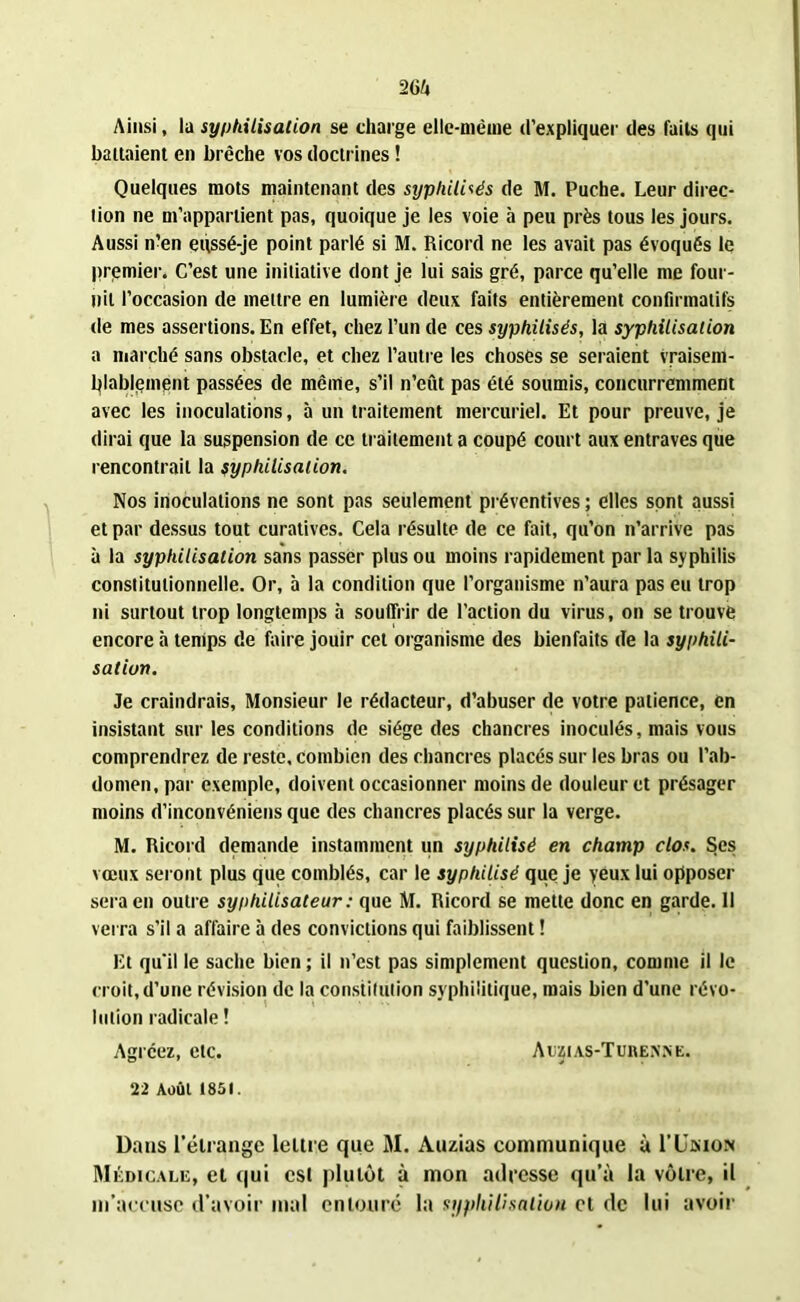 Ainsi, la syphilisation se charge elle-même d’expliquer des faits qui battaient en brèche vos doctrines ! Quelques mots maintenant des syphilisés de M. Puche. Leur direc- tion ne m’appartient pas, quoique je les voie à peu près tous les jours. Aussi n’en enssé-je point parlé si M. Ricord ne les avait pas évoqués le premier. C’est une initiative dont je lui sais gré, parce qu’elle me four- nil l’occasion de mettre en lumière deux faits entièrement confirmatifs de mes assertions. En effet, chez l’un de ces syphilisés, la syphilisation a marché sans obstacle, et chez l’autre les choses se seraient vraisem- blablement passées de même, s’il n’eût pas été soumis, concurremment avec les inoculations, à un traitement mercuriel. Et pour preuve, je dirai que la suspension de ce traitement a coupé court aux entraves que rencontrait la syphilisation. Nos inoculations ne sont pas seulement préventives ; elles sont aussi et par dessus tout curatives. Cela résulte de ce fait, qu’on n’arrive pas à la syphilisation sans passer plus ou moins rapidement par la syphilis constitutionnelle. Or, b la condition que l’organisme n’aura pas eu trop ni surtout trop longtemps b souffrir de l’action du virus, on se trouve encore b temps de faire jouir cet organisme des bienfaits de la syphili- sation. Je craindrais, Monsieur le rédacteur, d’abuser de votre patience, en insistant sur les conditions de siège des chancres inoculés, mais vous comprendrez de reste, combien des chancres placés sur les bras ou l’ab- domen, par exemple, doivent occasionner moins de douleur et présager moins d’inconvéniens que des chancres placés sur la verge. M. Ricord demande instamment un syphilisé en champ clos. Ses vœux seront plus que comblés, car le syphilisé que je yeux lui opposer sera en outre syphilisateur: que M. Ricord se mette donc en garde. Il verra s’il a affaire b des convictions qui faiblissent ! Et qu’il le sache bien ; il n’est pas simplement question, comme il le croit, d’une révision de la constitution syphilitique, mais bien d’une révo- lution radicale ! Agréez, etc. Aujias-Turenne. 22 Août 1851. Dans l’étrange lettre que M. Auzias communique à I’Umon Médicale, et qui est plutôt à mon adresse qu’à la vôtre, il m’accuse d’avoir mal entoure la syphilisation cl de lui avoir