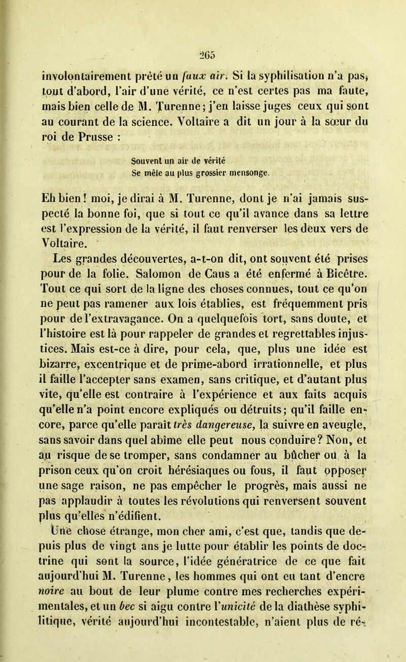 involontairement prêté un faux air. Si la syphilisation n’a pas» tout d’abord, l’air d’une vérité, ce n’est certes pas ma faute, mais bien celle de M. ’furenne; j’en laisse juges ceux qui sont au courant de la science. Voltaire a dit un jour à la sœur du roi de Prusse : Souvent un air de vérité Se mêle au plus grossier mensonge. Eh bien ! moi, je dirai à M. Turenne, dont je n’ai jamais sus- pecté la bonne foi, que si tout ce qu’il avance dans sa lettre est l’expression de la vérité, il faut renverser les deux vers de Voltaire. Les grandes découvertes, a-t-on dit, ont souvent été prises pour de la folie. Salomon de Caus a été enfermé à Bicêtre. Tout ce qui sort de la ligne des choses connues, tout ce qu’on ne peut pas ramener aux lois établies, est fréquemment pris pour de l’extravagance. On a quelquefois tort, sans doute, et l’histoire est là pour rappeler de grandes et regrettables injus- tices. Mais est-ce à dire, pour cela, que, plus une idée est bizarre, excentrique et de prime-abord irrationnelle, et plus il faille l’accepter sans examen, sans critique, et d’autant plus vite, qu’elle est contraire à l’expérience et aux faits acquis qu’elle n’a point encore expliqués ou détruits; qu’il faille en- core, parce qu’elle paraît très dangereuse, la suivre en aveugle, sans savoir dans quel abîme elle peut nous conduire? Non, et au risque de se tromper, sans condamner au bûcher oit à la prison ceux qu’on croit hérésiaques ou fous, il faut opposer une sage raison, ne pas empêcher le progrès, mais aussi ne pas applaudir à toutes les révolutions qui renversent souvent plus quelles n’édifient. Une chose étrange, mon cher ami, c’est que, tandis que de- puis plus de vingt ans je lutte pour établir les points de doc- trine qui sont la source, l’idée génératrice de ce que fait aujourd’hui M. Turenne, les hommes qui ont eu tant d’encre noire au bout de leur plume contre mes recherches expéri- mentales, et un bec si aigu contre l'unicité de la diathèse syphi- litique, vérité aujourd’hui incontestable, n’aient plus de ré-